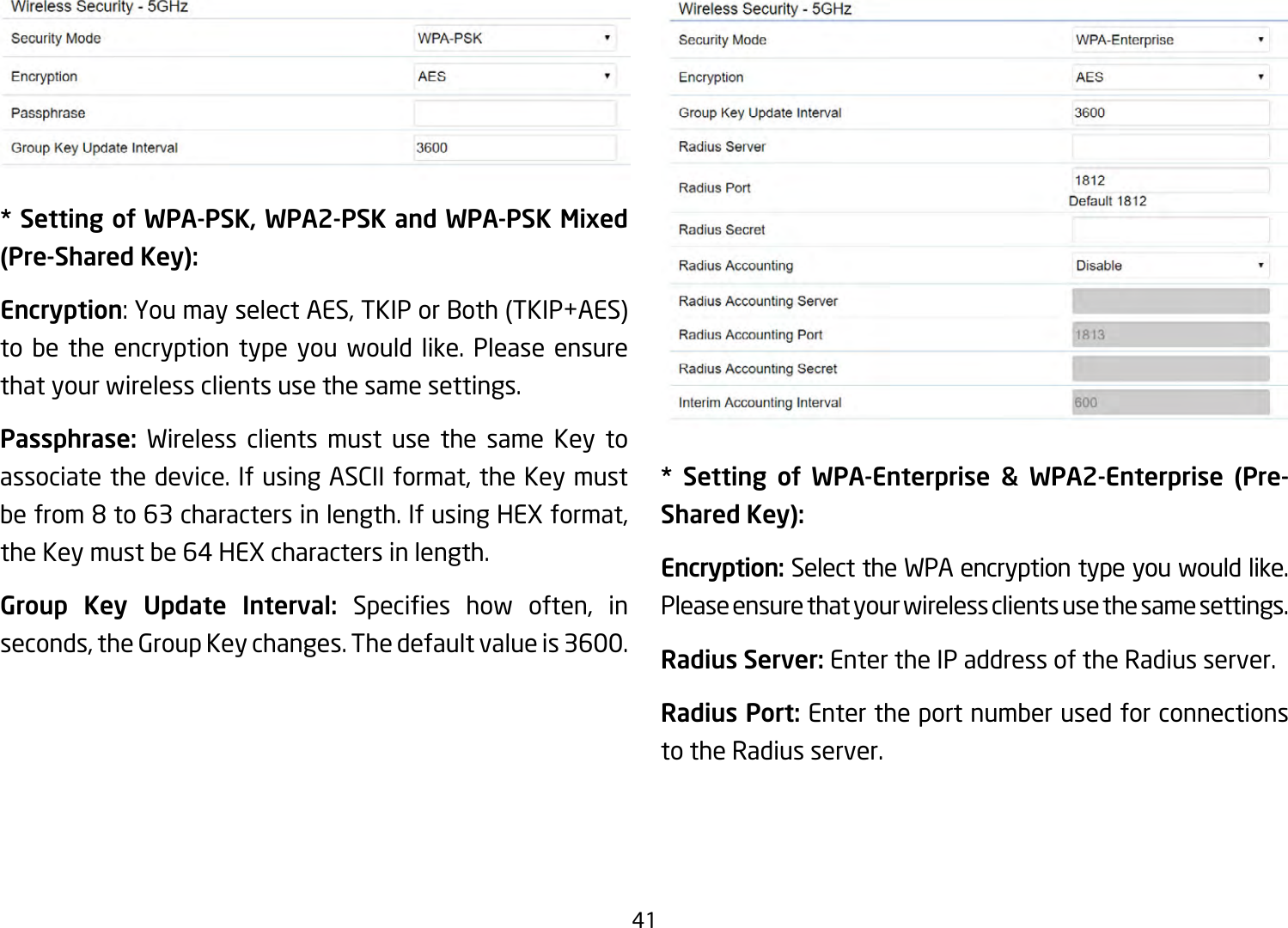 41* Setting of WPA-PSK, WPA2-PSK and WPA-PSK Mixed (Pre-Shared Key):Encryption:YoumayselectAES,TKIPorBoth(TKIP+AES)to be the encryption type you would like. Please ensure that your wireless clients use the same settings.Passphrase:  Wireless clients must use the same Key to associatethedevice.IfusingASCIIformat,theKeymustbefrom8to63charactersinlength.IfusingHEXformat,theKeymustbe64HEXcharactersinlength.Group Key Update Interval: Species how often, inseconds,theGroupKeychanges.Thedefaultvalueis3600.** Setting of WPA-Enterprise &amp; WPA2-Enterprise (Pre-Shared Key):Encryption: Select the WPA encryption type you would like. Please ensure that your wireless clients use the same settings.Radius Server: Enter the IP address of the Radius server.Radius Port: Enter the port number used for connections to the Radius server.