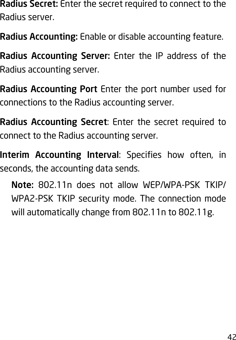 42Radius Secret: Enter the secret required to connect to the Radius server.Radius Accounting: Enable or disable accounting feature.Radius Accounting Server: Enter the IP address of the Radius accounting server.Radius Accounting Port Enter the port number used for connections to the Radius accounting server.Radius Accounting Secret: Enter the secret required toconnect to the Radius accounting server.Interim Accounting Interval: Species how often, inseconds,theaccountingdatasends.Note:  802.11n does not allow WEP/WPA-PSK TKIP/WPA2-PSK TKIP security mode. The connection mode will automatically change from 802.11n to 802.11g.