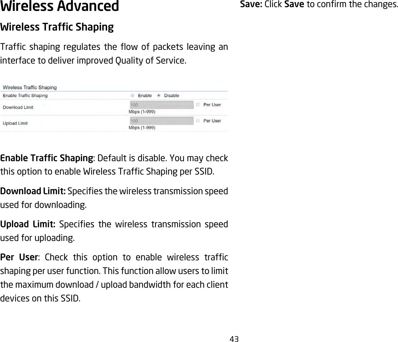 43Wireless AdvancedWireless Trafc ShapingTrafc shaping regulates the ow of packets leaving aninterfacetodeliverimprovedQualityofService.Enable Trafc Shaping:Defaultisdisable.YoumaycheckthisoptiontoenableWirelessTrafcShapingperSSID.Download Limit: Speciesthewirelesstransmissionspeedused for downloading. Upload Limit: Species the wireless transmission speedused for uploading.Per User: Check this option to enable wireless trafcshaping per user function. This function allow users to limit themaximumdownload/uploadbandwidthforeachclientdevices on this SSID.Save: Click Savetoconrmthechanges.