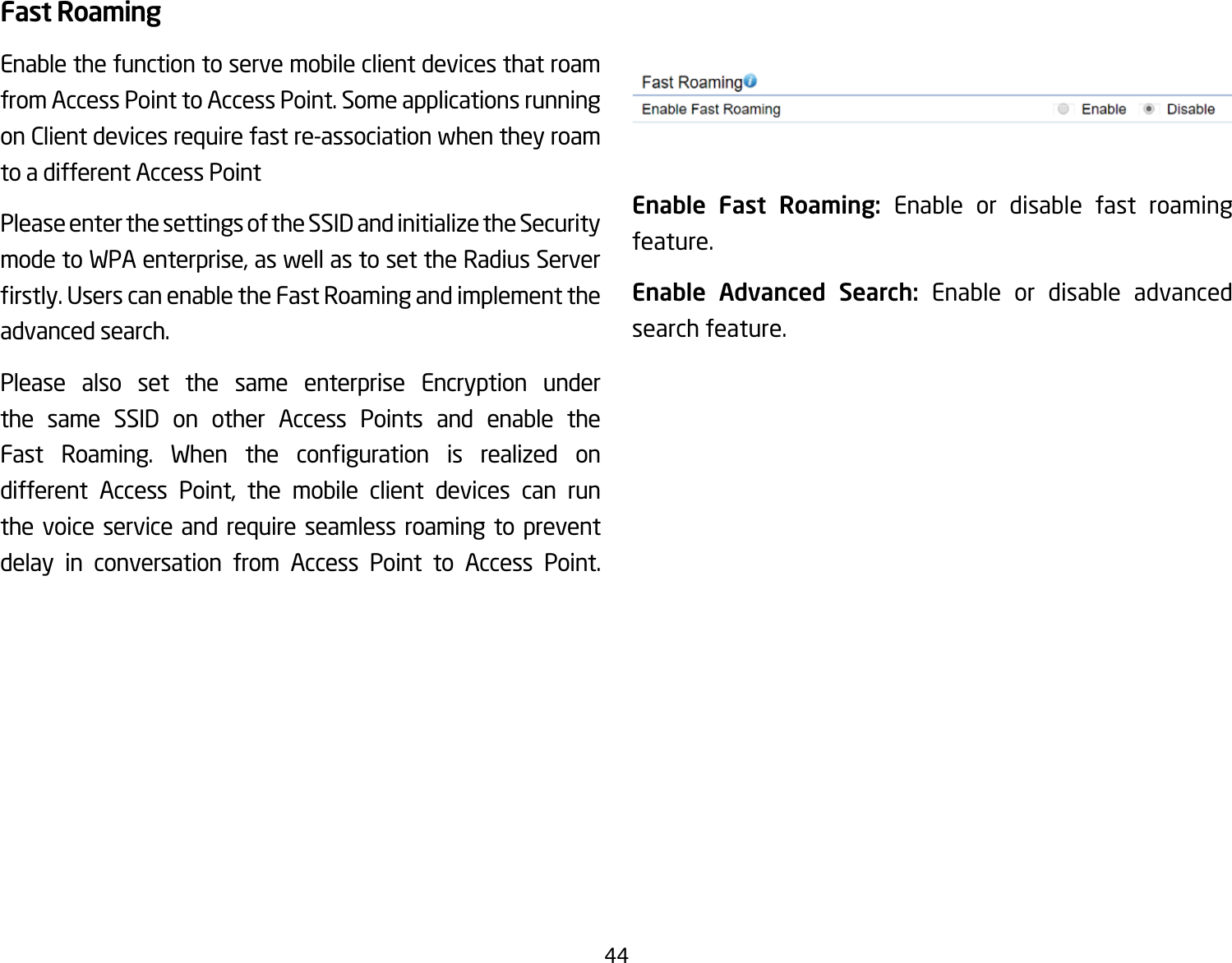 44Fast RoamingEnable the function to serve mobile client devices that roam from Access Point to Access Point. Some applications running on Client devices require fast re-association when they roam to a different Access PointPlease enter the settings of the SSID and initialize the Security modetoWPAenterprise,aswellastosettheRadiusServerrstly.UserscanenabletheFastRoamingandimplementtheadvanced search.Please also set the same enterprise Encryption under the same SSID on other Access Points and enable the Fast Roaming. When the conguration is realized ondifferent Access Point, the mobile client devices can runthe voice service and require seamless roaming to prevent delay in conversation from Access Point to Access Point.             Enable Fast Roaming: Enable or disable fast roaming feature.Enable Advanced Search: Enable or disable advanced search feature. 