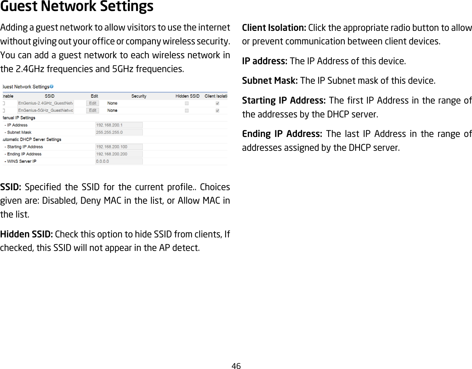 46Adding a guest network to allow visitors to use the internet withoutgivingoutyourofceorcompanywirelesssecurity.You can add a guest network to each wireless network in the 2.4GHz frequencies and 5GHz frequencies.SSID: Specied the SSID for the current prole.. Choicesgivenare:Disabled,DenyMACinthelist,orAllowMACinthe list.Hidden SSID: CheckthisoptiontohideSSIDfromclients,Ifchecked,thisSSIDwillnotappearintheAPdetect.Client Isolation: Click the appropriate radio button to allow or prevent communication between client devices.IP address: The IP Address of this device.Subnet Mask: The IP Subnet mask of this device.Starting IP Address: TherstIPAddressintherangeofthe addresses by the DHCP server.Ending IP Address: The last IP Address in the range of addresses assigned by the DHCP server.Guest Network Settings