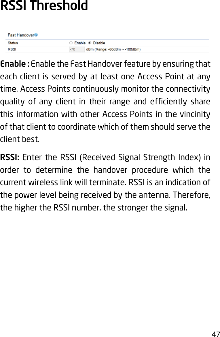 47Enable : Enable the Fast Handover feature by ensuring that each client is served by at least one Access Point at any time. Access Points continuously monitor the connectivity quality of any client in their range and efciently sharethis information with other Access Points in the vincinity of that client to coordinate which of them should serve the client best.RSSI: Enter the RSSI (Received Signal Strength Index) inorder to determine the handover procedure which the current wireless link will terminate. RSSI is an indication of thepowerlevelbeingreceivedbytheantenna.Therefore,thehighertheRSSInumber,thestrongerthesignal.RSSI Threshold