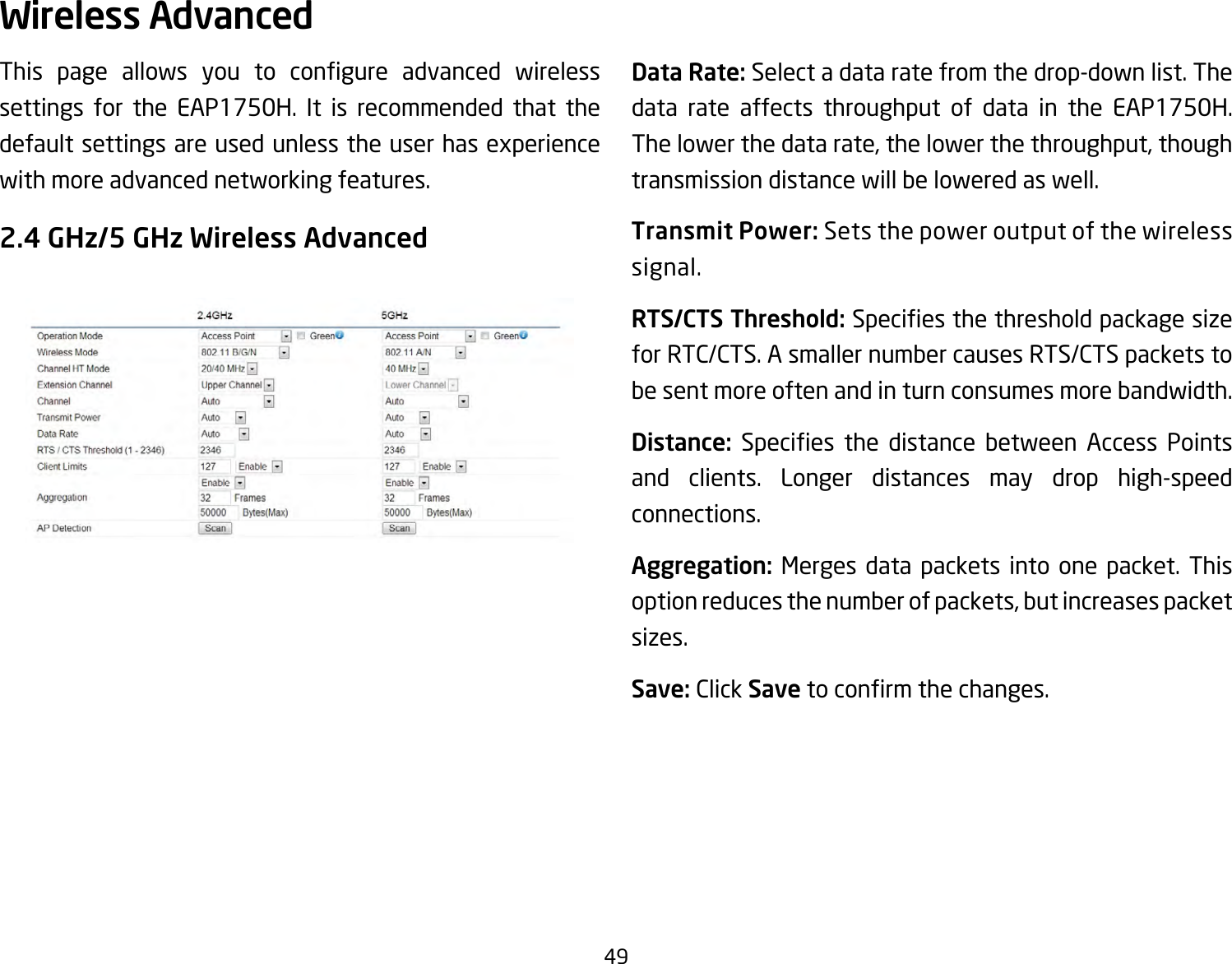 49This page allows you to congure advanced wirelesssettings for the EAP1750H. It is recommended that the defaultsettingsareusedunlesstheuserhasexperiencewith more advanced networking features. 2.4 GHz/5 GHz Wireless AdvancedData Rate: Select a data rate from the drop-down list. The data rate affects throughput of data in the EAP1750H. Thelowerthedatarate,thelowerthethroughput,thoughtransmission distance will be lowered as well. Transmit Power: Sets the power output of the wireless signal.RTS/CTS Threshold:Speciesthethresholdpackagesizefor RTC/CTS. A smaller number causes RTS/CTS packets to be sent more often and in turn consumes more bandwidth.Distance: Species the distance between Access Pointsand clients. Longer distances may drop high-speed connections.Aggregation: Merges data packets into one packet. This optionreducesthenumberofpackets,butincreasespacketsizes.Save: Click Savetoconrmthechanges.Wireless Advanced