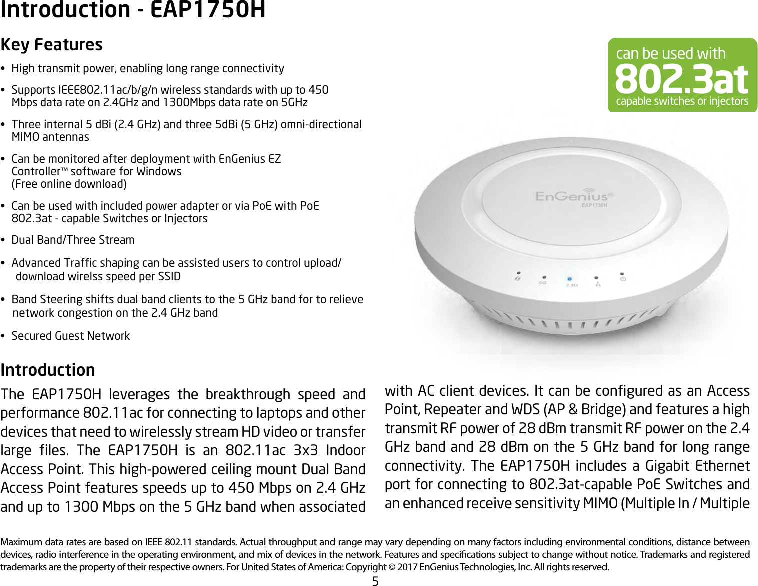 5Maximum data rates are based on IEEE 802.11 standards. Actual throughput and range may vary depending on many factors including environmental conditions, distance between devices, radio interference in the operating environment, and mix of devices in the network. Features and specications subject to change without notice. Trademarks and registered trademarks are the property of their respective owners. For United States of America: Copyright © 2017 EnGenius Technologies, Inc. All rights reserved.Key Features• Hightransmitpower,enablinglongrangeconnectivity• SupportsIEEE802.11ac/b/g/nwirelessstandardswithupto450   Mbps data rate on 2.4GHz and 1300Mbps data rate on 5GHz• Threeinternal5dBi(2.4GHz)andthree5dBi(5GHz)omni-directional  MIMO antennas• CanbemonitoredafterdeploymentwithEnGeniusEZ   Controller™ software for Windows   (Freeonlinedownload)• CanbeusedwithincludedpoweradapterorviaPoEwithPoE   802.3at - capable Switches or Injectors• DualBand/ThreeStream• AdvancedTrafcshapingcanbeassisteduserstocontrolupload/      download wirelss speed per SSID• BandSteeringshiftsdualbandclientstothe5GHzbandfortorelieve     network congestion on the 2.4 GHz band• SecuredGuestNetworkIntroduction The EAP1750H leverages the breakthrough speed and performance 802.11ac for connecting to laptops and other devices that need to wirelessly stream HD video or transfer large les. The EAP1750H is an 802.11ac 3x3 IndoorAccess Point. This high-powered ceiling mount Dual Band Access Point features speeds up to 450 Mbps on 2.4 GHz and up to 1300 Mbps on the 5 GHz band when associated Introduction - EAP1750Hcan be used with802.3atcapable switches or injectorswithACclientdevices.ItcanbeconguredasanAccessPoint,RepeaterandWDS(AP&amp;Bridge)andfeaturesahightransmit RF power of 28 dBm transmit RF power on the 2.4 GHz band and 28 dBm on the 5 GHz band for long range connectivity. The EAP1750H includes a Gigabit Ethernet port for connecting to 802.3at-capable PoE Switches and anenhancedreceivesensitivityMIMO(MultipleIn/Multiple