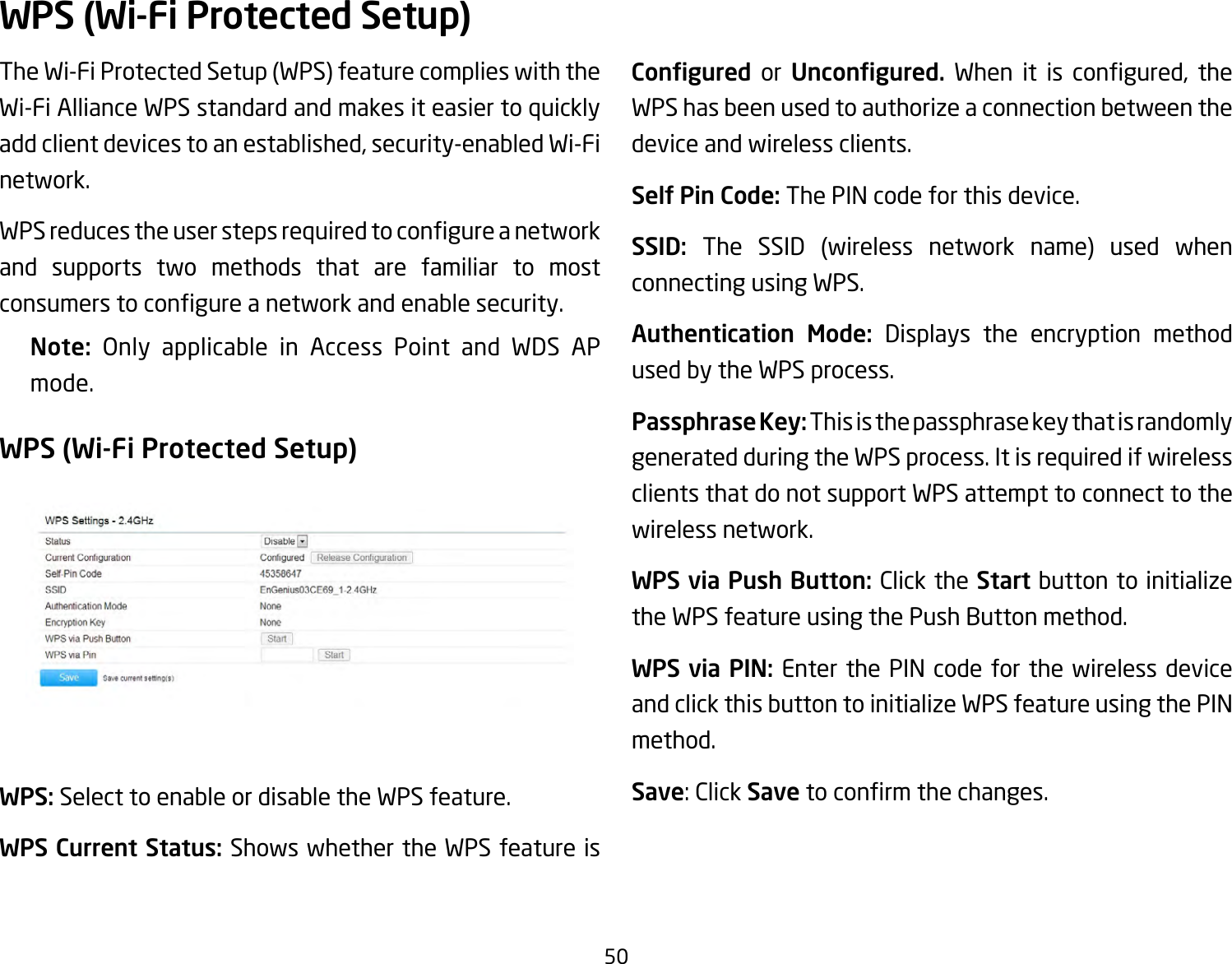 50TheWi-FiProtectedSetup(WPS)featurecomplieswiththeWi-Fi Alliance WPS standard and makes it easier to quickly addclientdevicestoanestablished,security-enabledWi-Finetwork. WPSreducestheuserstepsrequiredtocongureanetworkand supports two methods that are familiar to most consumerstocongureanetworkandenablesecurity.Note:  Only applicable in Access Point and WDS AP mode.WPS (Wi-Fi Protected Setup)WPS: Select to enable or disable the WPS feature.WPS Current Status: Shows whether the WPS feature is Congured  or  Uncongured. When it is congured, theWPS has been used to authorize a connection between the device and wireless clients.Self Pin Code: The PIN code for this device.SSID:  The SSID (wireless network name) used whenconnecting using WPS.Authentication Mode: Displays the encryption method used by the WPS process.Passphrase Key: This is the passphrase key that is randomly generated during the WPS process. It is required if wireless clients that do not support WPS attempt to connect to the wireless network.WPS via Push Button: Click the Start button to initialize the WPS feature using the Push Button method.WPS via PIN: Enter the PIN code for the wireless device and click this button to initialize WPS feature using the PIN method.Save:ClickSavetoconrmthechanges.WPS (Wi-Fi Protected Setup)