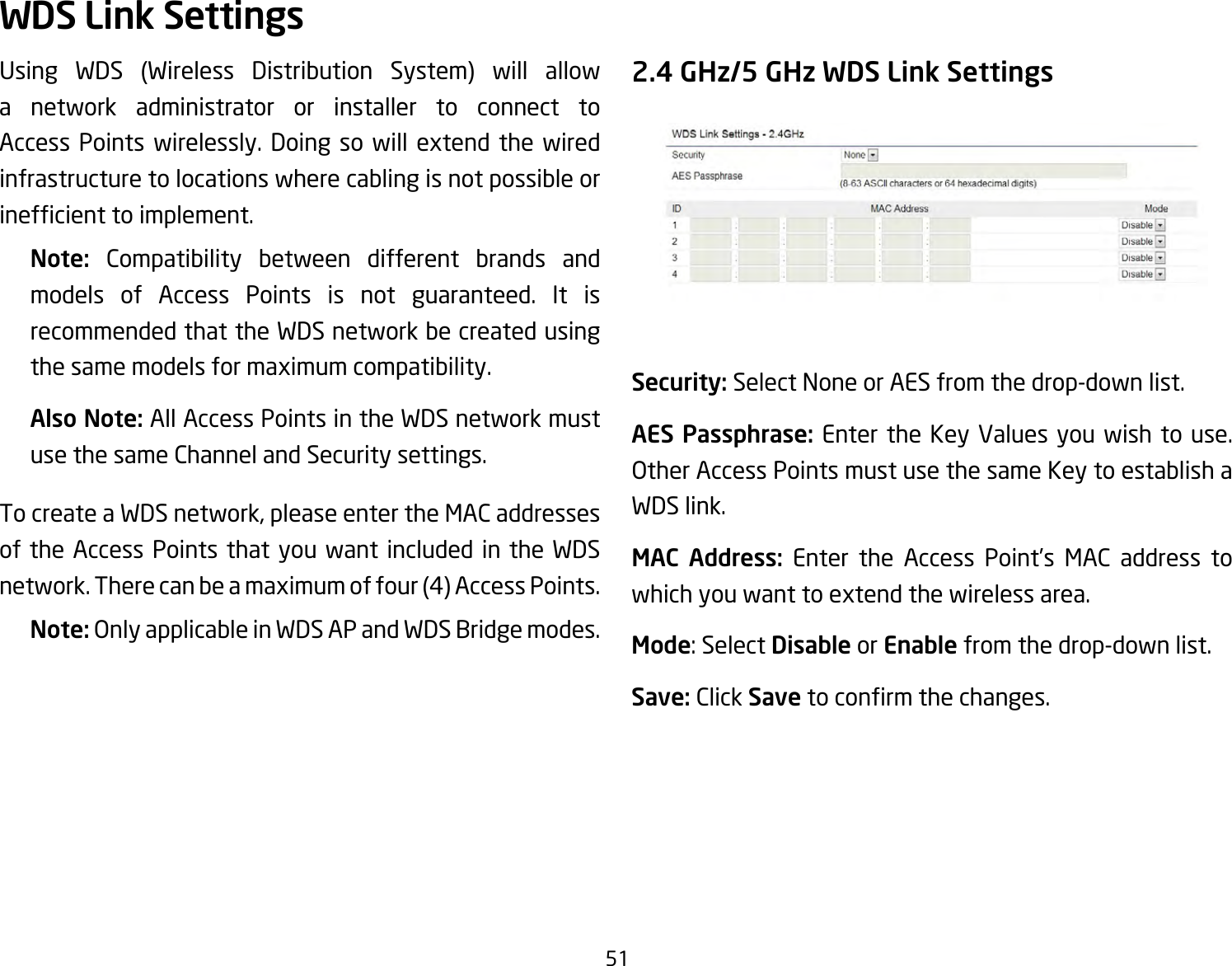 51Using WDS (Wireless Distribution System) will allowa network administrator or installer to connect to Access Points wirelessly. Doing so will extend the wiredinfrastructure to locations where cabling is not possible or inefcienttoimplement.Note:  Compatibility between different brands and models of Access Points is not guaranteed. It is recommended that the WDS network be created using thesamemodelsformaximumcompatibility.Also Note: All Access Points in the WDS network must use the same Channel and Security settings.TocreateaWDSnetwork,pleaseentertheMACaddressesof the Access Points that you want included in the WDS network.Therecanbeamaximumoffour(4)AccessPoints.Note: Only applicable in WDS AP and WDS Bridge modes.2.4 GHz/5 GHz WDS Link SettingsSecurity: Select None or AES from the drop-down list.AES Passphrase: Enter the Key Values you wish to use.  Other Access Points must use the same Key to establish a WDS link.MAC Address: Enter the Access Point’s MAC address towhichyouwanttoextendthewirelessarea.Mode:SelectDisable or Enable from the drop-down list.Save: Click Savetoconrmthechanges.WDS Link Settings