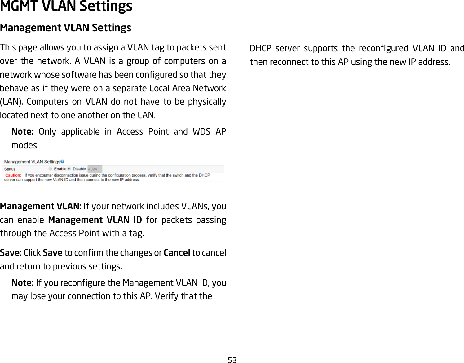 53Management VLAN SettingsThis page allows you to assign a VLAN tag to packets sent over the network. A VLAN is a group of computers on a networkwhosesoftwarehasbeenconguredsothattheybehave as if they were on a separate Local Area Network (LAN). Computers on VLAN do not have to be physicallylocatednexttooneanotherontheLAN.Note:  Only applicable in Access Point and WDS AP modes.Management VLAN:IfyournetworkincludesVLANs,youcan enable Management VLAN ID for packets passing through the Access Point with a tag. Save: Click SavetoconrmthechangesorCancel to cancel and return to previous settings.Note: IfyoureconguretheManagementVLANID,youmay lose your connection to this AP. Verify that the   DHCP server supports the recongured VLAN ID andthen reconnect to this AP using the new IP address. MGMT VLAN Settings