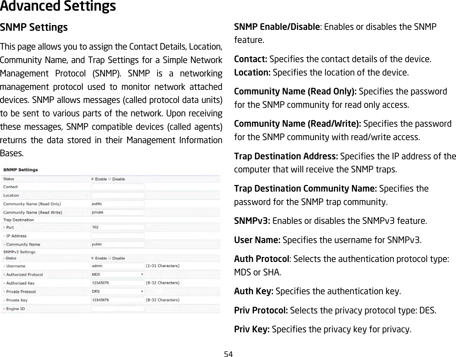 54SNMP SettingsThispageallowsyoutoassigntheContactDetails,Location,CommunityName, and Trap Settings for a Simple NetworkManagement Protocol (SNMP). SNMP is a networkingmanagement protocol used to monitor network attached devices.SNMPallowsmessages(calledprotocoldataunits)to be sent to various parts of the network. Upon receiving these messages, SNMP compatible devices (called agents)returns the data stored in their Management Information Bases.SNMP Enable/Disable:EnablesordisablestheSNMPfeature.Contact: Speciesthecontactdetailsofthedevice.Location: Speciesthelocationofthedevice.Community Name (Read Only): Speciesthepasswordfor the SNMP community for read only access.Community Name (Read/Write):Speciesthepasswordfor the SNMP community with read/write access.Trap Destination Address:SpeciestheIPaddressofthecomputer that will receive the SNMP traps.Trap Destination Community Name: Speciesthepassword for the SNMP trap community.SNMPv3: Enables or disables the SNMPv3 feature.User Name:SpeciestheusernameforSNMPv3.Auth Protocol:Selectstheauthenticationprotocoltype:MDS or SHA.Auth Key: Speciestheauthenticationkey.Priv Protocol:Selectstheprivacyprotocoltype:DES.Priv Key: Speciestheprivacykeyforprivacy.Advanced Settings