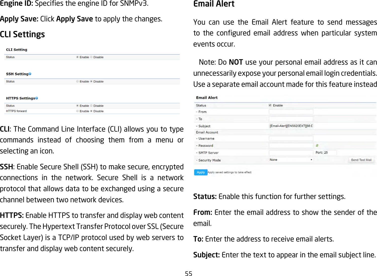 55Engine ID: SpeciestheengineIDforSNMPv3.Apply Save: Click Apply Save to apply the changes.CLI SettingsCLI:TheCommandLineInterface(CLI)allowsyoutotypecommands instead of choosing them from a menu or selecting an icon.SSH:EnableSecureShell(SSH)tomakesecure,encryptedconnections in the network. Secure Shell is a network protocolthatallowsdatatobeexchangedusingasecurechannel between two network devices.HTTPS: Enable HTTPS to transfer and display web content securely.TheHypertextTransferProtocoloverSSL(SecureSocketLayer)isaTCP/IPprotocolusedbywebserverstotransfer and display web content securely.  Email AlertYou can use the Email Alert feature to send messages to the congured email address when particular systemevents occur. Note:DoNOT use your personal email address as it can unnecessarilyexposeyourpersonalemaillogincredentials.Use a separate email account made for this feature insteadStatus: Enable this function for further settings.From: Enter the email address to show the sender of the email.To: Enter the address to receive email alerts.Subject: Enterthetexttoappearintheemailsubjectline.