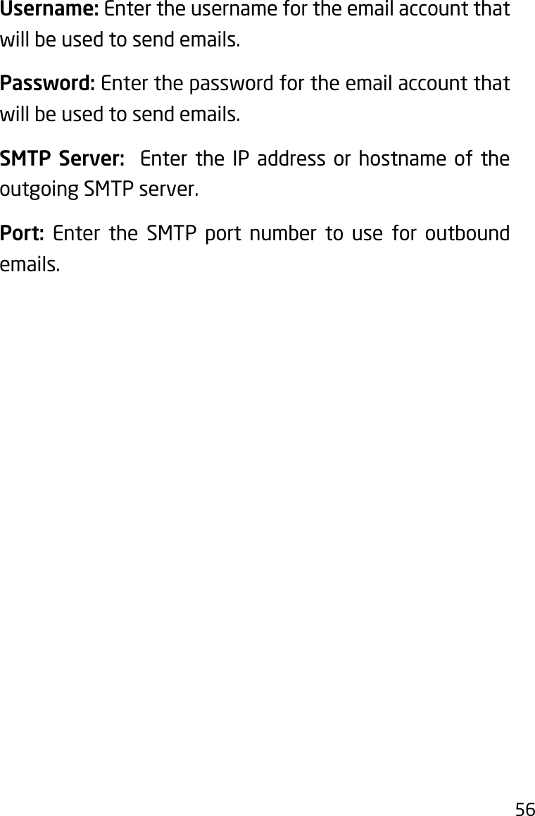 56Username: Enter the username for the email account that will be used to send emails.Password: Enter the password for the email account that will be used to send emails.SMTP Server:  Enter the IP address or hostname of the outgoing SMTP server.Port:  Enter the SMTP port number to use for outbound emails.