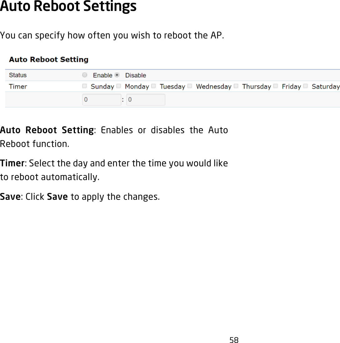 58Auto Reboot Settings You can specify how often you wish to reboot the AP.Auto Reboot Setting: Enables or disables the AutoReboot function.Timer:Selectthedayandenterthetimeyouwouldliketo reboot automatically.Save:ClickSave to apply the changes.