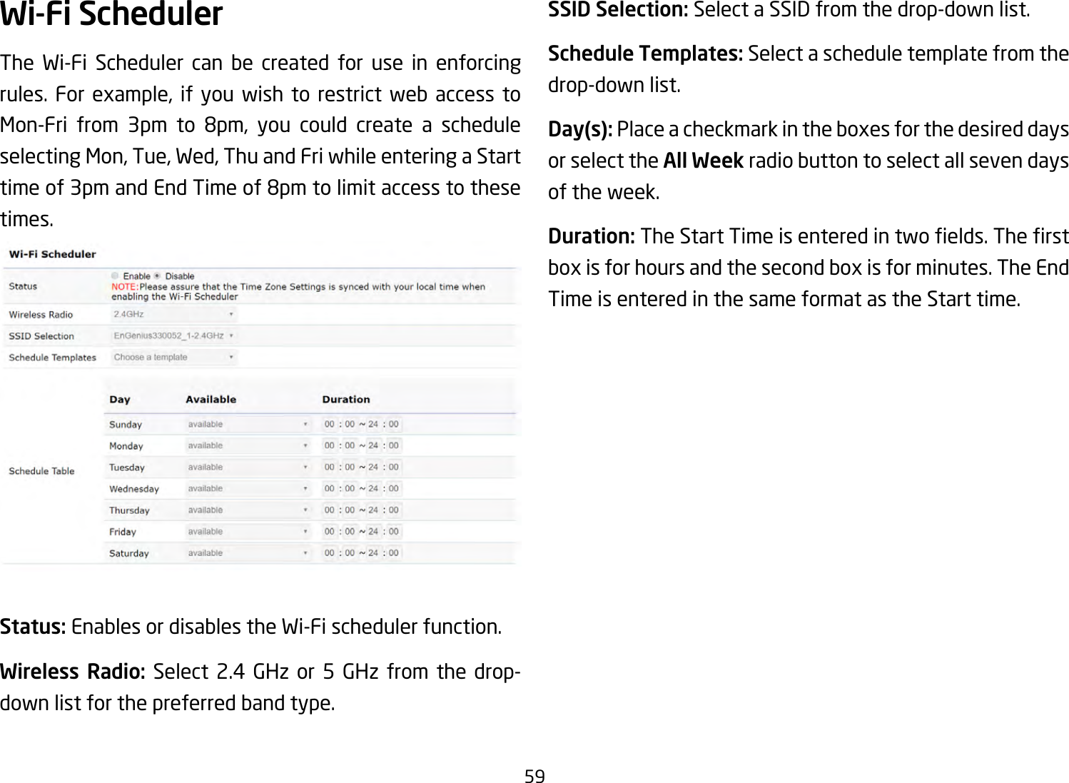 59Wi-Fi SchedulerThe Wi-Fi Scheduler can be created for use in enforcing rules. For example, if you wish to restrict web access toMon-Fri from 3pm to 8pm, you could create a scheduleselectingMon,Tue,Wed,ThuandFriwhileenteringaStarttime of 3pm and End Time of 8pm to limit access to these times.Status: Enables or disables the Wi-Fi scheduler function.Wireless Radio: Select 2.4 GHz or 5 GHz from the drop- down list for the preferred band type.SSID Selection: Select a SSID from the drop-down list.Schedule Templates: Select a schedule template from the drop-down list.Day(s): Placeacheckmarkintheboxesforthedesireddaysor select the All Week radio button to select all seven days of the week.Duration:TheStartTimeisenteredintwoelds.Therstboxisforhoursandthesecondboxisforminutes.TheEndTime is entered in the same format as the Start time.