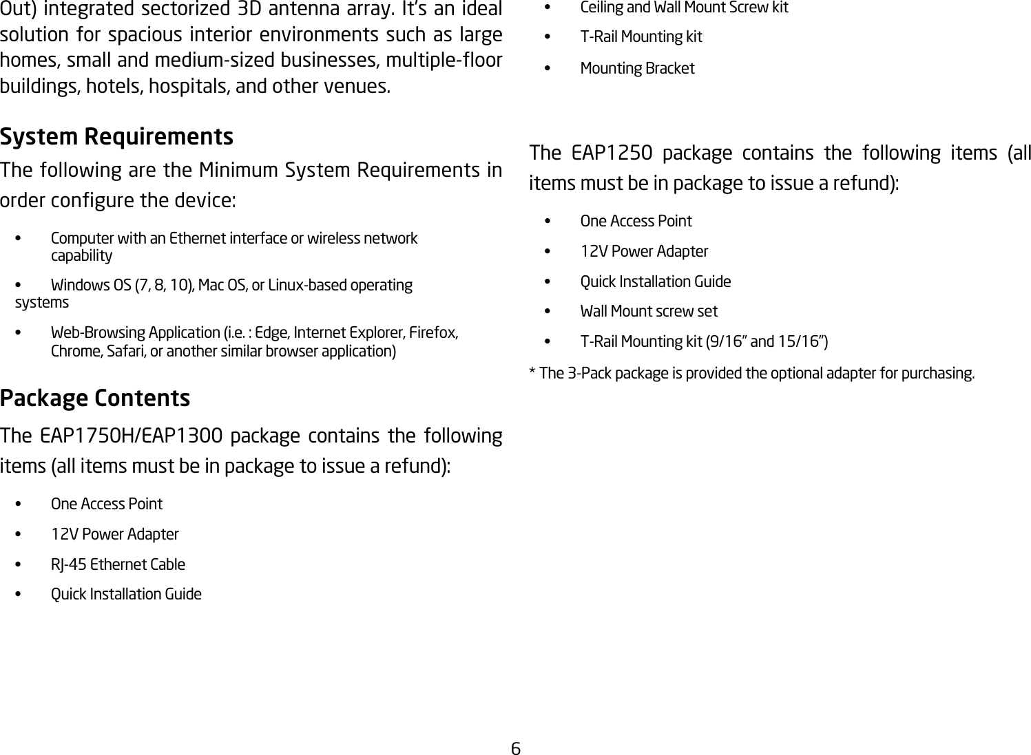 6Out)integratedsectorized3Dantennaarray.It’sanidealsolution for spacious interior environments such as large homes,smallandmedium-sizedbusinesses,multiple-oorbuildings,hotels,hospitals,andothervenues.System RequirementsThe following are the Minimum System Requirements in ordercongurethedevice: • ComputerwithanEthernetinterfaceorwirelessnetwork    capability • WindowsOS(7,8,10),MacOS,orLinux-basedoperating  systems • Web-BrowsingApplication(i.e.:Edge,InternetExplorer,Firefox,  Chrome,Safari,oranothersimilarbrowserapplication)Package ContentsThe EAP1750H/EAP1300 package contains the following items(allitemsmustbeinpackagetoissuearefund): • OneAccessPoint • 12VPowerAdapter • RJ-45EthernetCable • QuickInstallationGuide • CeilingandWallMountScrewkit • T-RailMountingkit • MountingBracketThe EAP1250 package contains the following items (allitemsmustbeinpackagetoissuearefund): • OneAccessPoint • 12VPowerAdapter • QuickInstallationGuide • WallMountscrewset • T-RailMountingkit(9/16”and15/16”)* The 3-Pack package is provided the optional adapter for purchasing. 