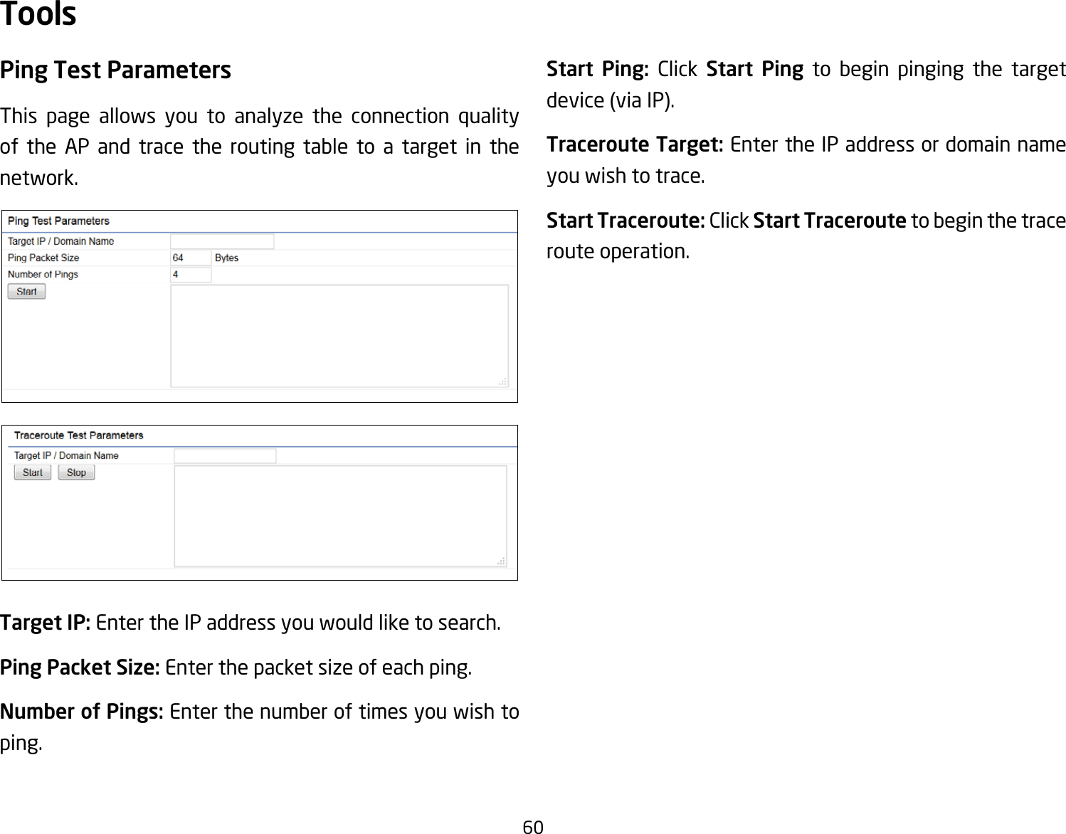 60Ping Test Parameters This page allows you to analyze the connection quality of the AP and trace the routing table to a target in the network.Target IP: Enter the IP address you would like to search.Ping Packet Size: Enter the packet size of each ping.Number of Pings: Enter the number of times you wish to ping. Start Ping: Click Start Ping to begin pinging the target device(viaIP).Traceroute Target: Enter the IP address or domain name you wish to trace.Start Traceroute: Click Start Traceroute to begin the trace route operation.Tools