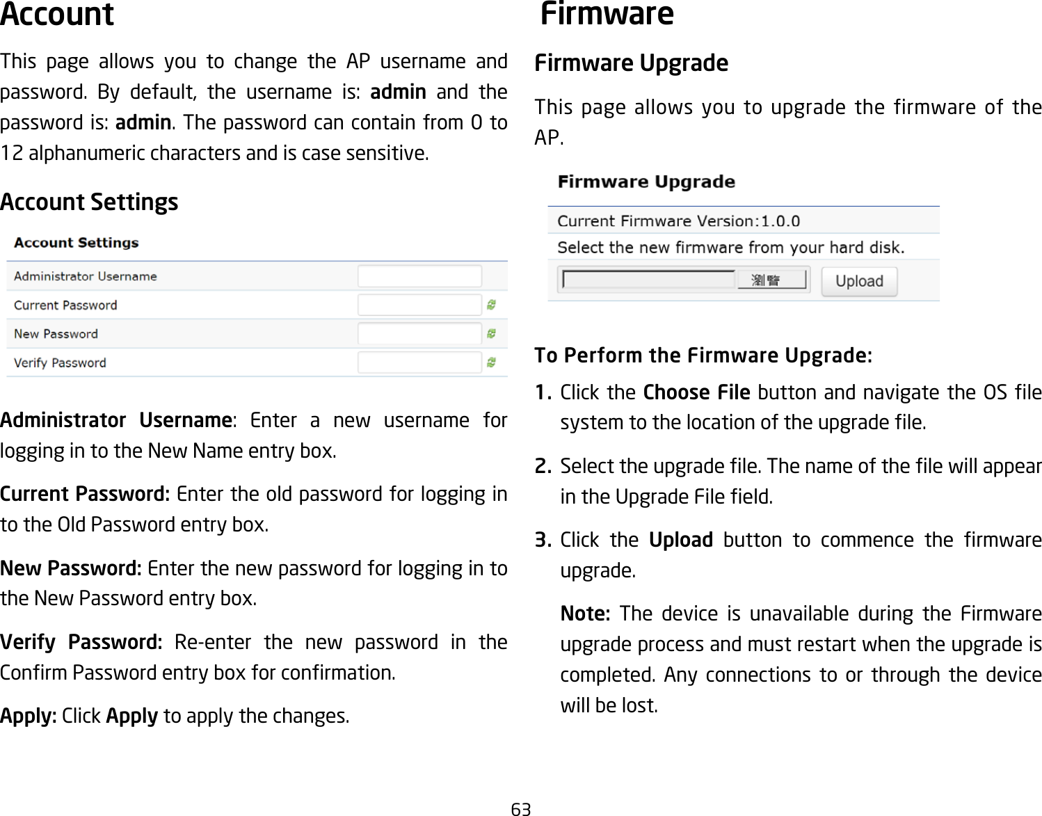 63This page allows you to change the AP username and password. By default, the username is: admin and the passwordis:admin. The password can contain from 0 to 12 alphanumeric characters and is case sensitive.Account SettingsAdministrator Username: Enter a new username forloggingintotheNewNameentrybox.Current Password: Enter the old password for logging in totheOldPasswordentrybox.New Password: Enter the new password for logging in to theNewPasswordentrybox.Verify Password: Re-enter the new password in the ConrmPasswordentryboxforconrmation.Apply: Click Apply to apply the changes.Firmware UpgradeThis page allows you to upgrade the firmware of the AP.To Perform the Firmware Upgrade:1.  Click the Choose Filebutton andnavigatethe OSlesystemtothelocationoftheupgradele.2.  Selecttheupgradele.ThenameofthelewillappearintheUpgradeFileeld.3.  Click the Upload button to commence the rmwareupgrade.Note:  The device is unavailable during the Firmware upgrade process and must restart when the upgrade is completed. Any connections to or through the device will be lost.Account Firmware