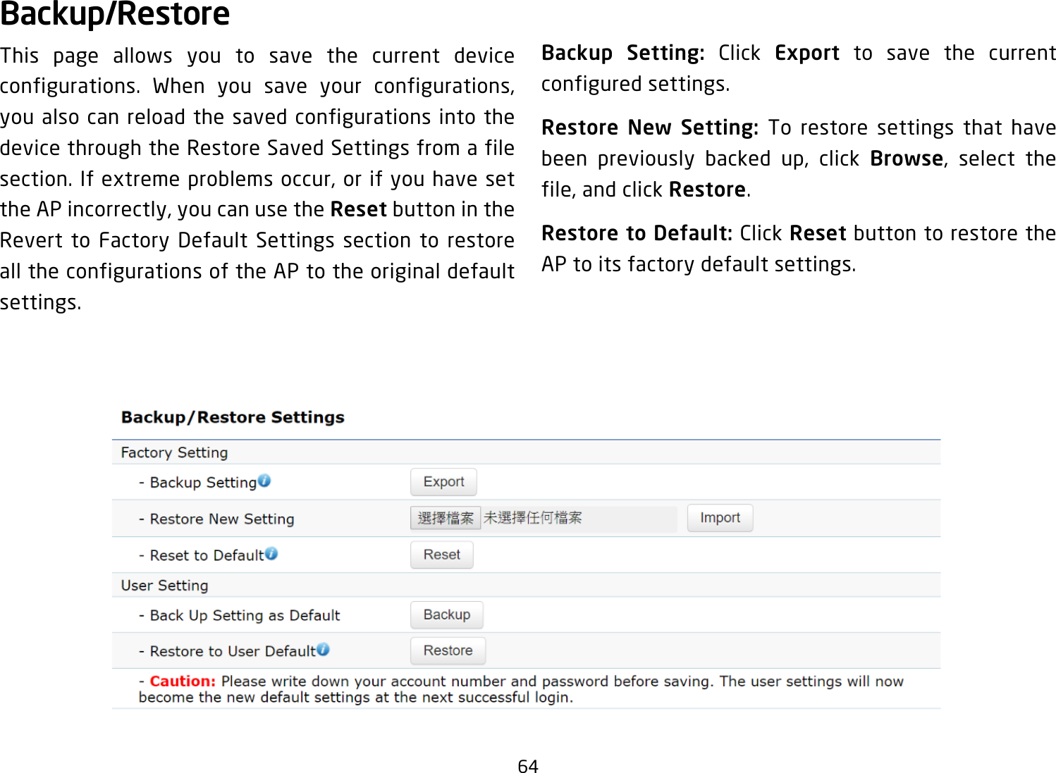 64Backup/RestoreThis page allows you to save the current device configurations. When you save your configurations,you also can reload the saved configurations into the device through the Restore Saved Settings from a file section.Ifextremeproblemsoccur,orifyouhavesettheAPincorrectly,youcanusetheReset button in the Revert to Factory Default Settings section to restore all the configurations of the AP to the original default settings.Backup Setting: Click Export to save the current configured settings.Restore New Setting: To restore settings that have been previously backed up, click Browse, select thefile,andclickRestore.Restore to Default: Click Reset button to restore the AP to its factory default settings.