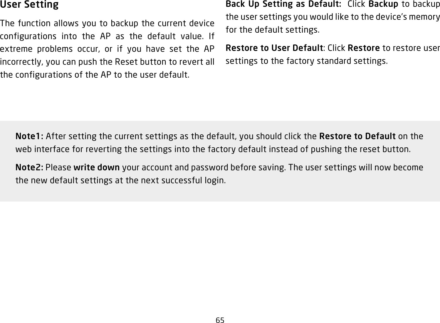 65User SettingThe function allows you to backup the current device configurations into the AP as the default value. If extreme problems occur, or if you have set the APincorrectly,youcanpushtheResetbuttontorevertallthe configurations of the AP to the user default.Back Up Setting as Default:  Click Backup to backup theusersettingsyouwouldliketothedevice’smemoryfor the default settings.Restore to User Default:ClickRestore to restore user settings to the factory standard settings.Note1:Aftersettingthecurrentsettingsasthedefault,youshouldclicktheRestore to Default on the web interface for reverting the settings into the factory default instead of pushing the reset button.Note2: Please write down your account and password before saving. The user settings will now become thenewdefaultsettingsatthenextsuccessfullogin.