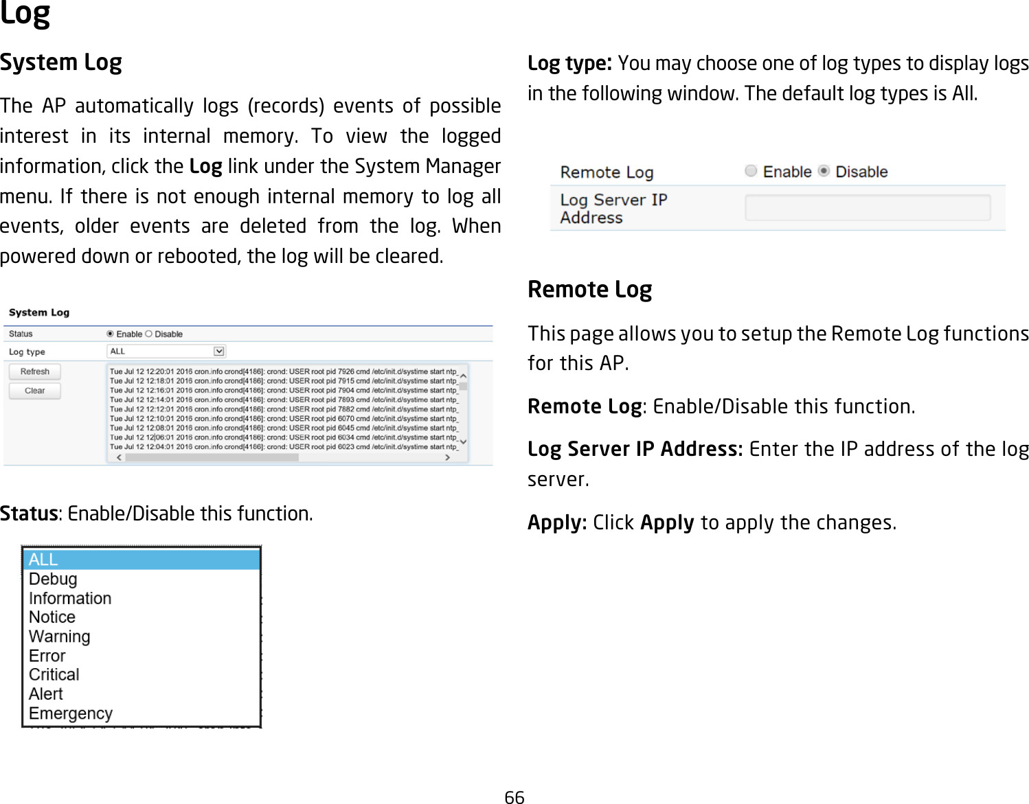 66System LogThe AP automatically logs (records) events of possibleinterest in its internal memory. To view the logged information,clicktheLog link under the System Manager menu. If there is not enough internal memory to log all events, older events are deleted from the log. Whenpowereddownorrebooted,thelogwillbecleared.Status:Enable/Disablethisfunction.Log type: You may choose one of log types to display logs in the following window. The default log types is All. Remote LogThis page allows you to setup the Remote Log functions for this AP.Remote Log:Enable/Disablethisfunction.Log Server IP Address: Enter the IP address of the log server.Apply: Click Apply to apply the changes.Log