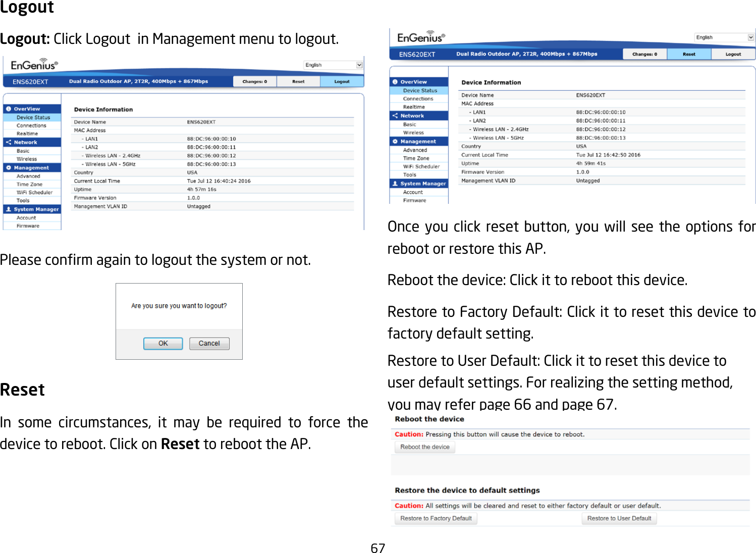 67LogoutLogout: Click Logout  in Management menu to logout.Pleaseconrmagaintologoutthesystemornot.ResetIn some circumstances, it may be required to force thedevice to reboot. Click on Reset to reboot the AP.Onceyou click reset button,you will seethe options forreboot or restore this AP.Rebootthedevice:Clickittorebootthisdevice.RestoretoFactoryDefault:Clickittoresetthisdevicetofactory default setting. RestoretoUserDefault:Clickittoresetthisdevicetouserdefaultsettings.Forrealizingthesettingmethod,you may refer page 66 and page 67.