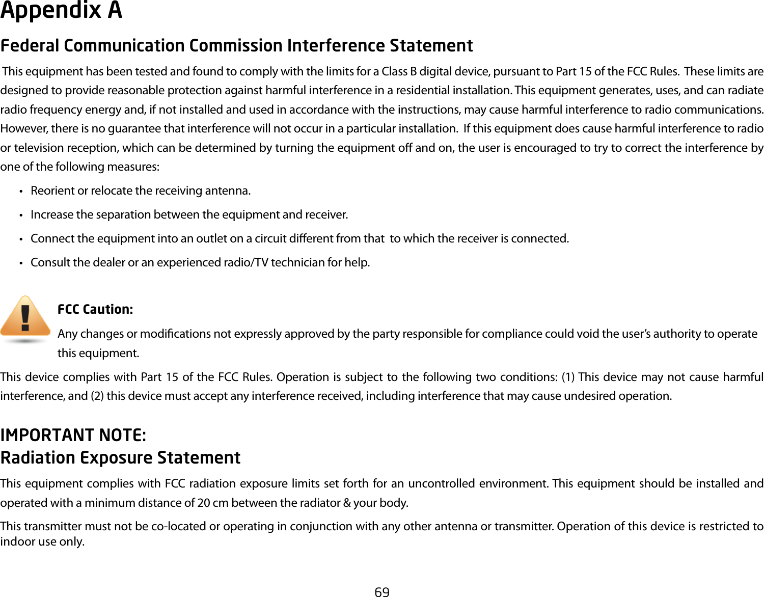 69Federal Communication Commission Interference Statement This equipment has been tested and found to comply with the limits for a Class B digital device, pursuant to Part 15 of the FCC Rules.  These limits are designed to provide reasonable protection against harmful interference in a residential installation. This equipment generates, uses, and can radiate radio frequency energy and, if not installed and used in accordance with the instructions, may cause harmful interference to radio communications.  However, there is no guarantee that interference will not occur in a particular installation.  If this equipment does cause harmful interference to radio or television reception, which can be determined by turning the equipment o and on, the user is encouraged to try to correct the interference by one of the following measures: • Reorientorrelocatethereceivingantenna. • Increasetheseparationbetweentheequipmentandreceiver. • Connecttheequipmentintoanoutletonacircuitdierentfromthattowhichthereceiverisconnected. • Consultthedealeroranexperiencedradio/TVtechnicianforhelp.     FCC Caution:     Any changes or modications not expressly approved by the party responsible for compliance could void the user’s authority to operate       this equipment.This device complies with Part 15 of the FCC Rules. Operation is subject to the following two conditions: (1) This device may not cause harmful interference, and (2) this device must accept any interference received, including interference that may cause undesired operation.IMPORTANT NOTE: Radiation Exposure StatementThis equipment complies with FCC radiation exposure limits set forth for an uncontrolled environment. This equipment should be installed and operated with a minimum distance of 20 cm between the radiator &amp; your body. This transmitter must not be co-located or operating in conjunction with any other antenna or transmitter. Operation of this device is restricted to indoor use only.Appendix A