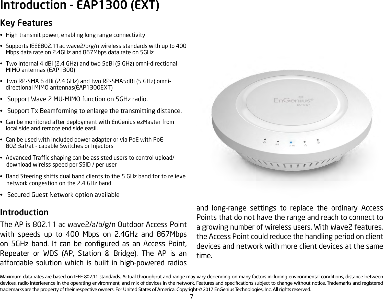 7Maximum data rates are based on IEEE 802.11 standards. Actual throughput and range may vary depending on many factors including environmental conditions, distance between devices, radio interference in the operating environment, and mix of devices in the network. Features and specications subject to change without notice. Trademarks and registered trademarks are the property of their respective owners. For United States of America: Copyright © 2017 EnGenius Technologies, Inc. All rights reserved.Key Features• Hightransmitpower,enablinglongrangeconnectivity• SupportsIEEE802.11acwave2/b/g/nwirelessstandardswithupto400   Mbps data rate on 2.4GHz and 867Mbps data rate on 5GHz• Twointernal4dBi(2.4GHz)andtwo5dBi(5GHz)omni-directional MIMOantennas(EAP1300)• TwoRP-SMA6dBi(2.4GHz)andtwoRP-SMA5dBi(5GHz)omni-  directionalMIMOantennas(EAP1300EXT)• SupportWave2MU-MIMOfunctionon5GHzradio.• SupportTxBeamformingtoenlargethetransmittingdistance.• CanbemonitoredafterdeploymentwithEnGeniusezMasterfrom  local side and remote end side easil.• CanbeusedwithincludedpoweradapterorviaPoEwithPoE   802.3af/at - capable Switches or Injectors• AdvancedTrafcshapingcanbeassisteduserstocontrolupload/     download wirelss speed per SSID / per user• BandSteeringshiftsdualbandclientstothe5GHzbandfortorelieve     network congestion on the 2.4 GHz band• SecuredGuestNetworkoptionavailableIntroduction The AP is 802.11 ac wave2/a/b/g/n Outdoor Access Point with speeds up to 400 Mbps on 2.4GHz and 867Mbps on 5GHz band. It can be congured as an Access Point,Repeater or WDS (AP, Station &amp; Bridge). The AP is anaffordable solution which is built in high-powered radios Introduction - EAP1300 (EXT)and long-range settings to replace the ordinary Access Points that do not have the range and reach to connect to agrowingnumberofwirelessusers.WithWave2features,the Access Point could reduce the handling period on client devices and network with more client devices at the same time. 