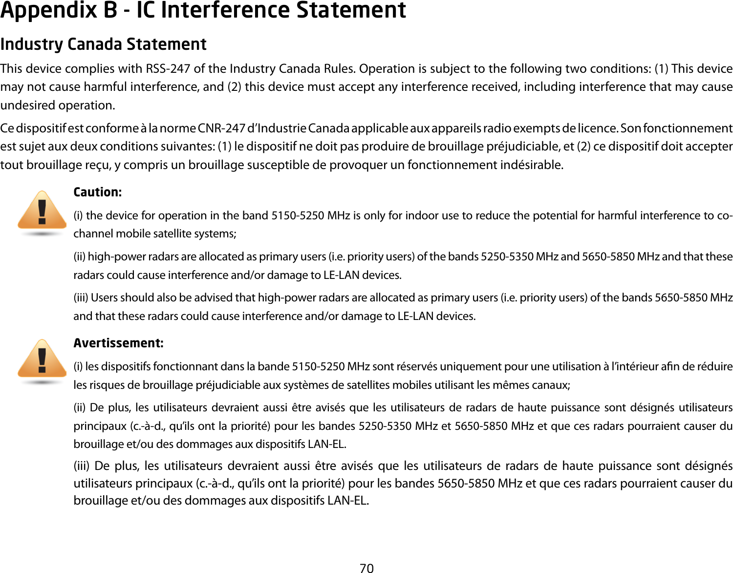 70Industry Canada StatementThis device complies with RSS-247 of the Industry Canada Rules. Operation is subject to the following two conditions: (1) This device may not cause harmful interference, and (2) this device must accept any interference received, including interference that may cause undesired operation.Ce dispositif est conforme à la norme CNR-247 d’Industrie Canada applicable aux appareils radio exempts de licence. Son fonctionnement est sujet aux deux conditions suivantes: (1) le dispositif ne doit pas produire de brouillage préjudiciable, et (2) ce dispositif doit accepter tout brouillage reçu, y compris un brouillage susceptible de provoquer un fonctionnement indésirable. Caution: (i) the device for operation in the band 5150-5250 MHz is only for indoor use to reduce the potential for harmful interference to co-channel mobile satellite systems;(ii) high-power radars are allocated as primary users (i.e. priority users) of the bands 5250-5350 MHz and 5650-5850 MHz and that these radarscouldcauseinterferenceand/ordamagetoLE-LANdevices.(iii) Users should also be advised that high-power radars are allocated as primary users (i.e. priority users) of the bands 5650-5850 MHz andthattheseradarscouldcauseinterferenceand/ordamagetoLE-LANdevices.Avertissement:(i) les dispositifs fonctionnant dans la bande 5150-5250 MHz sont réservés uniquement pour une utilisation à l’intérieur an de réduire les risques de brouillage préjudiciable aux systèmes de satellites mobiles utilisant les mêmes canaux;(ii) De plus, les utilisateurs devraient aussi être avisés que les utilisateurs de radars de haute puissance sont désignés utilisateurs principaux (c.-à-d., qu’ils ont la priorité) pour les bandes 5250-5350 MHz et 5650-5850 MHz et que ces radars pourraient causer du brouillageet/oudesdommagesauxdispositifsLAN-EL.(iii) De plus, les utilisateurs devraient aussi être avisés que les utilisateurs de radars de haute puissance sont désignés utilisateurs principaux (c.-à-d., qu’ils ont la priorité) pour les bandes 5650-5850 MHz et que ces radars pourraient causer du brouillageet/oudesdommagesauxdispositifsLAN-EL.Appendix B - IC Interference Statement