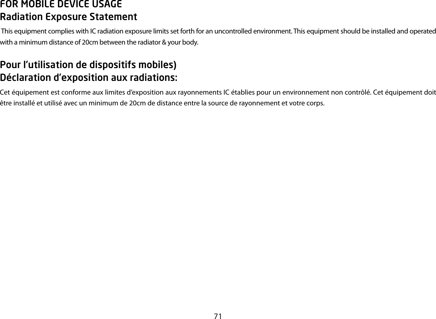 71FOR MOBILE DEVICE USAGE Radiation Exposure Statement This equipment complies with IC radiation exposure limits set forth for an uncontrolled environment. This equipment should be installed and operated with a minimum distance of 20cm between the radiator &amp; your body.Pour l’utilisation de dispositifs mobiles) Déclaration d’exposition aux radiations:Cet équipement est conforme aux limites d’exposition aux rayonnements IC établies pour un environnement non contrôlé. Cet équipement doit être installé et utilisé avec un minimum de 20cm de distance entre la source de rayonnement et votre corps.