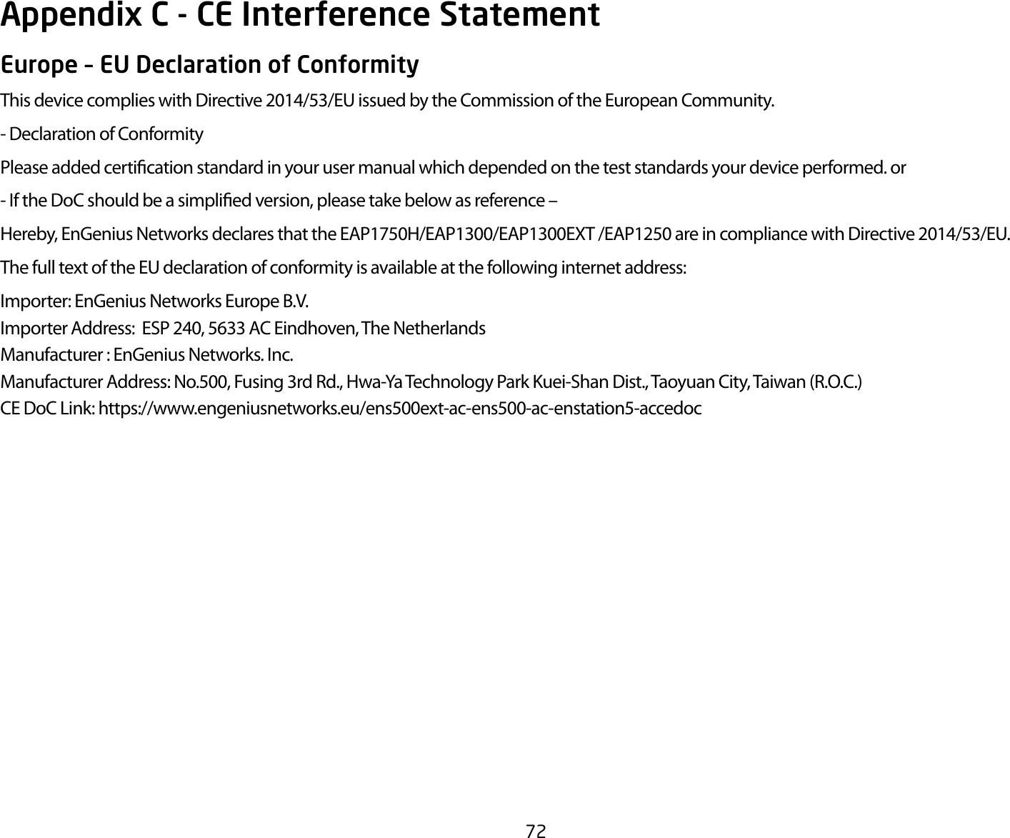 72Europe – EU Declaration of ConformityThisdevicecomplieswithDirective2014/53/EUissuedbytheCommissionoftheEuropeanCommunity.- Declaration of ConformityPlease added certication standard in your user manual which depended on the test standards your device performed. or- If the DoC should be a simplied version, please take below as reference –Hereby,EnGeniusNetworksdeclaresthattheEAP1750H/EAP1300/EAP1300EXT/EAP1250areincompliancewithDirective2014/53/EU.The full text of the EU declaration of conformity is available at the following internet address:Importer:EnGeniusNetworksEuropeB.V.Importer Address:  ESP 240, 5633 AC Eindhoven, The NetherlandsManufacturer : EnGenius Networks. Inc.Manufacturer Address: No.500, Fusing 3rd Rd., Hwa-Ya Technology Park Kuei-Shan Dist., Taoyuan City, Taiwan (R.O.C.)CEDoCLink:https://www.engeniusnetworks.eu/ens500ext-ac-ens500-ac-enstation5-accedocAppendix C - CE Interference Statement