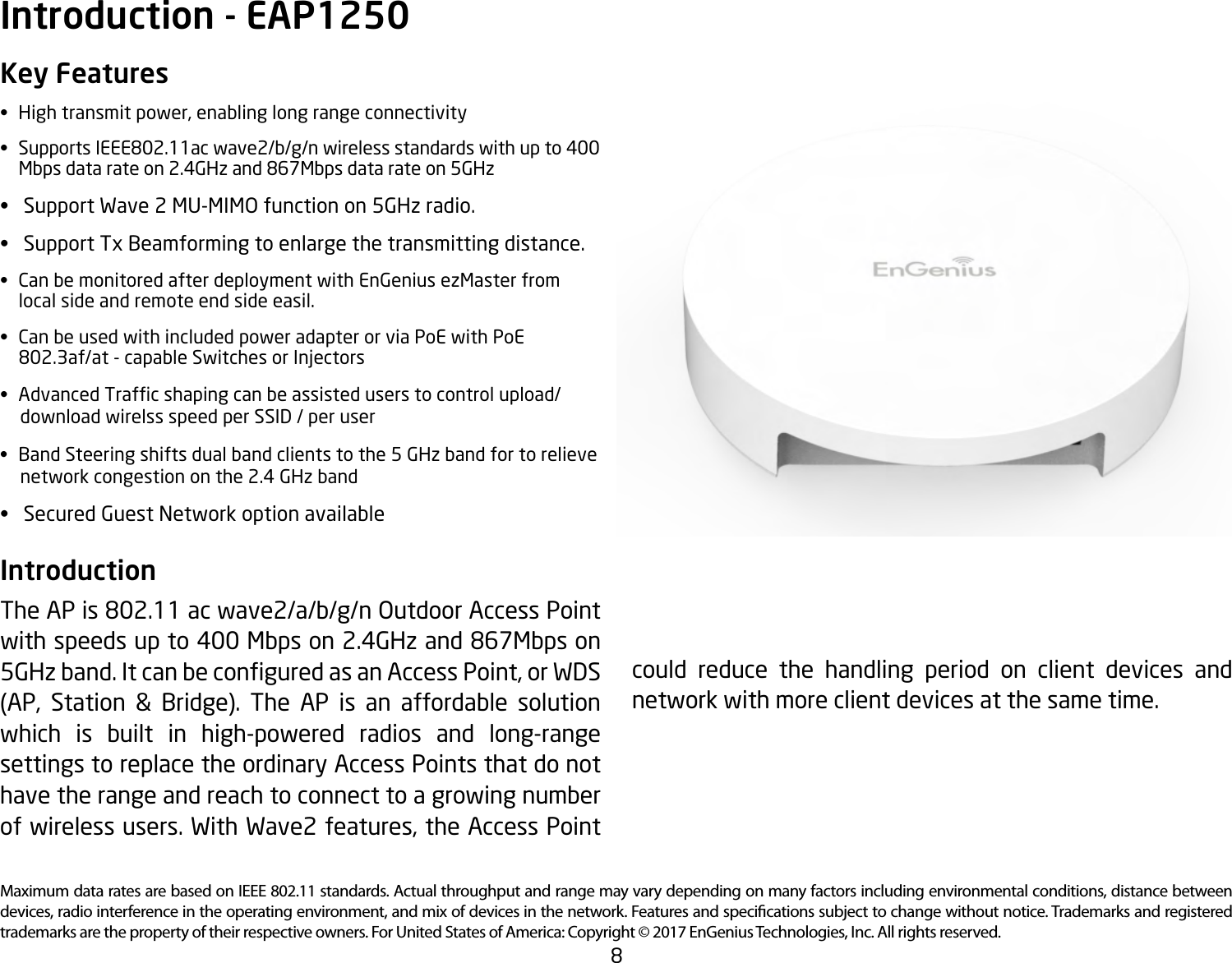 8Maximum data rates are based on IEEE 802.11 standards. Actual throughput and range may vary depending on many factors including environmental conditions, distance between devices, radio interference in the operating environment, and mix of devices in the network. Features and specications subject to change without notice. Trademarks and registered trademarks are the property of their respective owners. For United States of America: Copyright © 2017 EnGenius Technologies, Inc. All rights reserved.Key Features• Hightransmitpower,enablinglongrangeconnectivity• SupportsIEEE802.11acwave2/b/g/nwirelessstandardswithupto400   Mbps data rate on 2.4GHz and 867Mbps data rate on 5GHz• SupportWave2MU-MIMOfunctionon5GHzradio.• SupportTxBeamformingtoenlargethetransmittingdistance.• CanbemonitoredafterdeploymentwithEnGeniusezMasterfrom  local side and remote end side easil.• CanbeusedwithincludedpoweradapterorviaPoEwithPoE   802.3af/at - capable Switches or Injectors• AdvancedTrafcshapingcanbeassisteduserstocontrolupload/     download wirelss speed per SSID / per user• BandSteeringshiftsdualbandclientstothe5GHzbandfortorelieve     network congestion on the 2.4 GHz band• SecuredGuestNetworkoptionavailableIntroduction The AP is 802.11 ac wave2/a/b/g/n Outdoor Access Point with speeds up to 400 Mbps on 2.4GHz and 867Mbps on 5GHzband.ItcanbeconguredasanAccessPoint,orWDS(AP, Station &amp; Bridge). The AP is an affordable solutionwhich is built in high-powered radios and long-range settings to replace the ordinary Access Points that do not have the range and reach to connect to a growing number ofwirelessusers.WithWave2features,theAccessPointIntroduction - EAP1250could reduce the handling period on client devices and network with more client devices at the same time. 