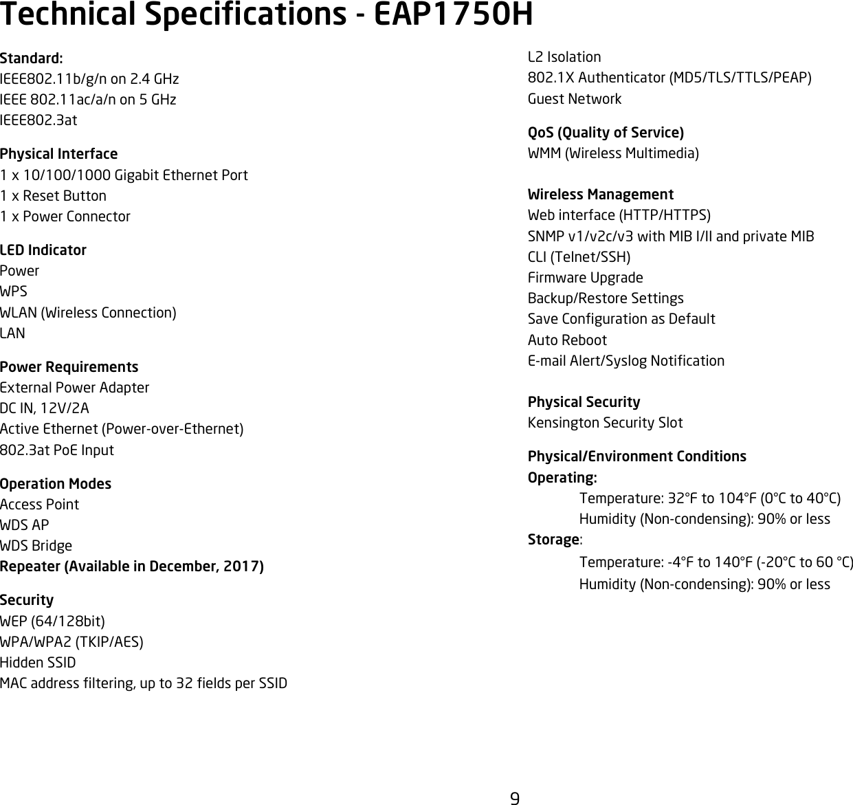 9L2 Isolation802.1XAuthenticator(MD5/TLS/TTLS/PEAP)Guest NetworkQoS (Quality of Service)WMM(WirelessMultimedia)Wireless ManagementWebinterface(HTTP/HTTPS)SNMP v1/v2c/v3 with MIB I/II and private MIBCLI(Telnet/SSH)Firmware UpgradeBackup/Restore SettingsSaveCongurationasDefaultAuto RebootE-mailAlert/SyslogNoticationPhysical SecurityKensington Security SlotPhysical/Environment ConditionsOperating: Temperature:32°Fto104°F(0°Cto40°C) Humidity(Non-condensing):90%orlessStorage: Temperature:-4°Fto140°F(-20°Cto60°C) Humidity(Non-condensing):90%orlessStandard:IEEE802.11b/g/n on 2.4 GHzIEEE 802.11ac/a/n on 5 GHzIEEE802.3atPhysical Interface1x10/100/1000GigabitEthernetPort1xResetButton1xPowerConnectorLED IndicatorPowerWPSWLAN(WirelessConnection)LANPower RequirementsExternalPowerAdapterDCIN,12V/2AActiveEthernet(Power-over-Ethernet)802.3at PoE InputOperation ModesAccess PointWDS APWDS BridgeRepeater (Available in December, 2017)SecurityWEP(64/128bit)WPA/WPA2(TKIP/AES)Hidden SSIDMACaddressltering,upto32eldsperSSIDTechnical Specications - EAP1750H