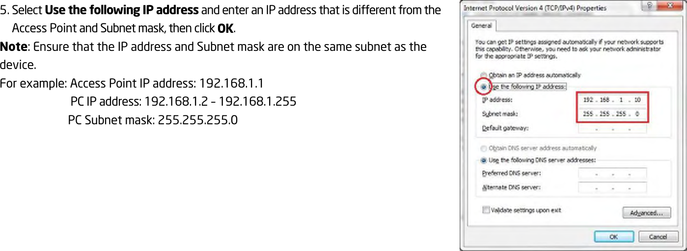  5. Select Use the following IP address and enter an IP address that is different from the Access Point and Subnet mask, then click OK. Note: Ensure that the IP address and Subnet mask are on the same subnet as the device. For example: Access Point IP address: 192.168.1.1 PC IP address: 192.168.1.2 – 192.168.1.255 PC Subnet mask: 255.255.255.0  