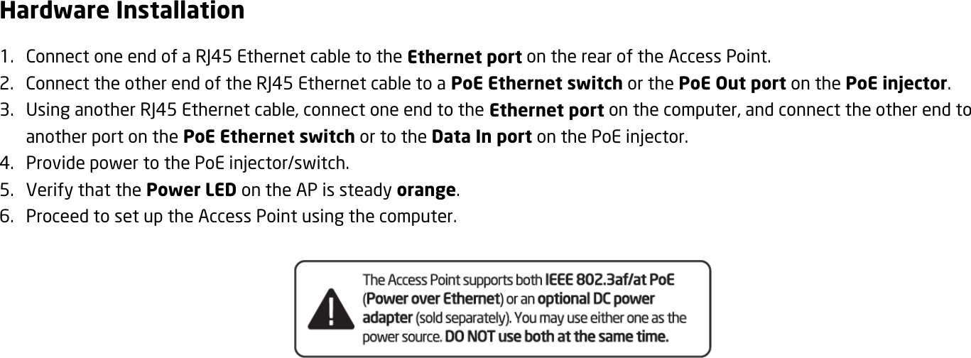 Hardware Installation 1. Connect one end of a RJ45 Ethernet cable to the Ethernet port on the rear of the Access Point. 2. Connect the other end of the RJ45 Ethernet cable to a PoE Ethernet switch or the PoE Out port on the PoE injector. 3. Using another RJ45 Ethernet cable, connect one end to the Ethernet port on the computer, and connect the other end to another port on the PoE Ethernet switch or to the Data In port on the PoE injector. 4. Provide power to the PoE injector/switch. 5. Verify that the Power LED on the AP is steady orange. 6. Proceed to set up the Access Point using the computer.     