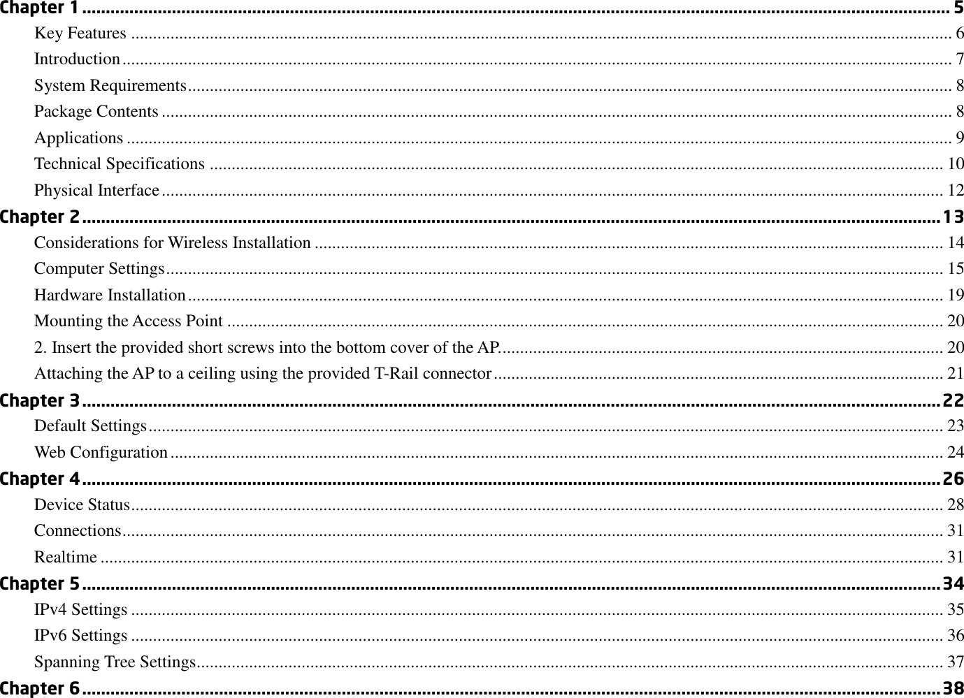 Chapter 1 ........................................................................................................................................................................................ 5 Key Features ............................................................................................................................................................................................ 6 Introduction .............................................................................................................................................................................................. 7 System Requirements ............................................................................................................................................................................... 8 Package Contents ..................................................................................................................................................................................... 8 Applications ............................................................................................................................................................................................. 9 Technical Specifications ........................................................................................................................................................................ 10 Physical Interface ................................................................................................................................................................................... 12 Chapter 2 ...................................................................................................................................................................................... 13 Considerations for Wireless Installation ................................................................................................................................................ 14 Computer Settings .................................................................................................................................................................................. 15 Hardware Installation ............................................................................................................................................................................. 19 Mounting the Access Point .................................................................................................................................................................... 20 2. Insert the provided short screws into the bottom cover of the AP. ..................................................................................................... 20 Attaching the AP to a ceiling using the provided T-Rail connector ....................................................................................................... 21 Chapter 3 ...................................................................................................................................................................................... 22 Default Settings ...................................................................................................................................................................................... 23 Web Configuration ................................................................................................................................................................................. 24 Chapter 4 ...................................................................................................................................................................................... 26 Device Status .......................................................................................................................................................................................... 28 Connections ............................................................................................................................................................................................ 31 Realtime ................................................................................................................................................................................................. 31 Chapter 5 ...................................................................................................................................................................................... 34 IPv4 Settings .......................................................................................................................................................................................... 35 IPv6 Settings .......................................................................................................................................................................................... 36 Spanning Tree Settings........................................................................................................................................................................... 37 Chapter 6 ...................................................................................................................................................................................... 38 