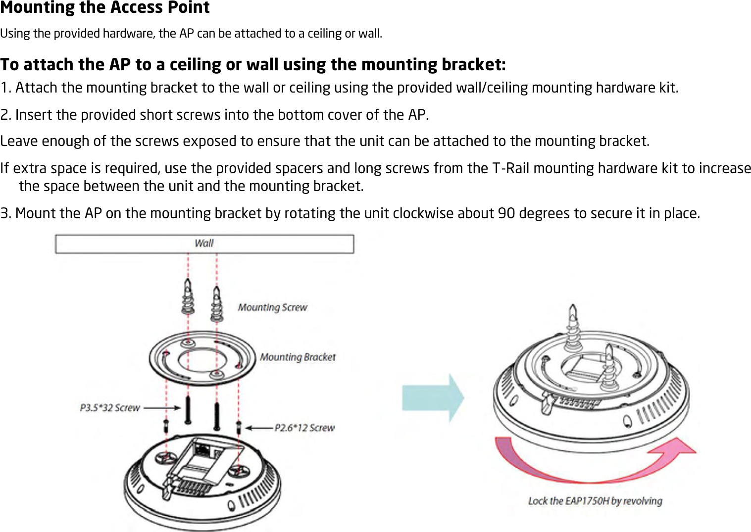 Mounting the Access Point Using the provided hardware, the AP can be attached to a ceiling or wall. To attach the AP to a ceiling or wall using the mounting bracket: 1. Attach the mounting bracket to the wall or ceiling using the provided wall/ceiling mounting hardware kit. 2. Insert the provided short screws into the bottom cover of the AP. Leave enough of the screws exposed to ensure that the unit can be attached to the mounting bracket. If extra space is required, use the provided spacers and long screws from the T-Rail mounting hardware kit to increase the space between the unit and the mounting bracket. 3. Mount the AP on the mounting bracket by rotating the unit clockwise about 90 degrees to secure it in place.  