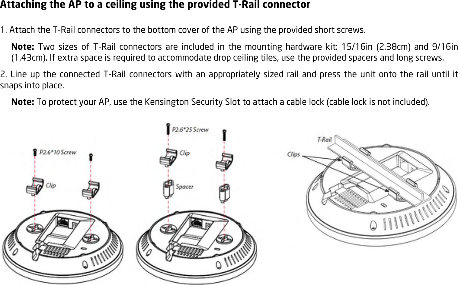 Attaching the AP to a ceiling using the provided T-Rail connector  1. Attach the T-Rail connectors to the bottom cover of the AP using the provided short screws. Note:  Two  sizes  of  T-Rail  connectors  are  included  in  the  mounting  hardware  kit:  15/16in  (2.38cm)  and  9/16in (1.43cm). If extra space is required to accommodate drop ceiling tiles, use the provided spacers and long screws.   2.  Line up  the connected T-Rail  connectors  with an appropriately sized  rail  and press  the  unit onto  the  rail until  it snaps into place. Note: To protect your AP, use the Kensington Security Slot to attach a cable lock (cable lock is not included).   