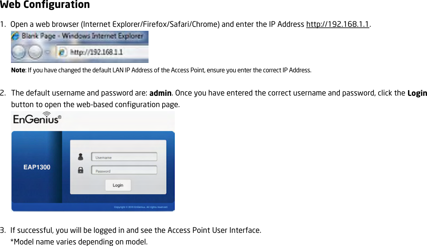 Web Configuration 1.   Open a web browser (Internet Explorer/Firefox/Safari/Chrome) and enter the IP Address http://192.168.1.1.  Note: If you have changed the default LAN IP Address of the Access Point, ensure you enter the correct IP Address.  2. The default username and password are: admin. Once you have entered the correct username and password, click the Login button to open the web-based configuration page.   3.   If successful, you will be logged in and see the Access Point User Interface.  *Model name varies depending on model. 