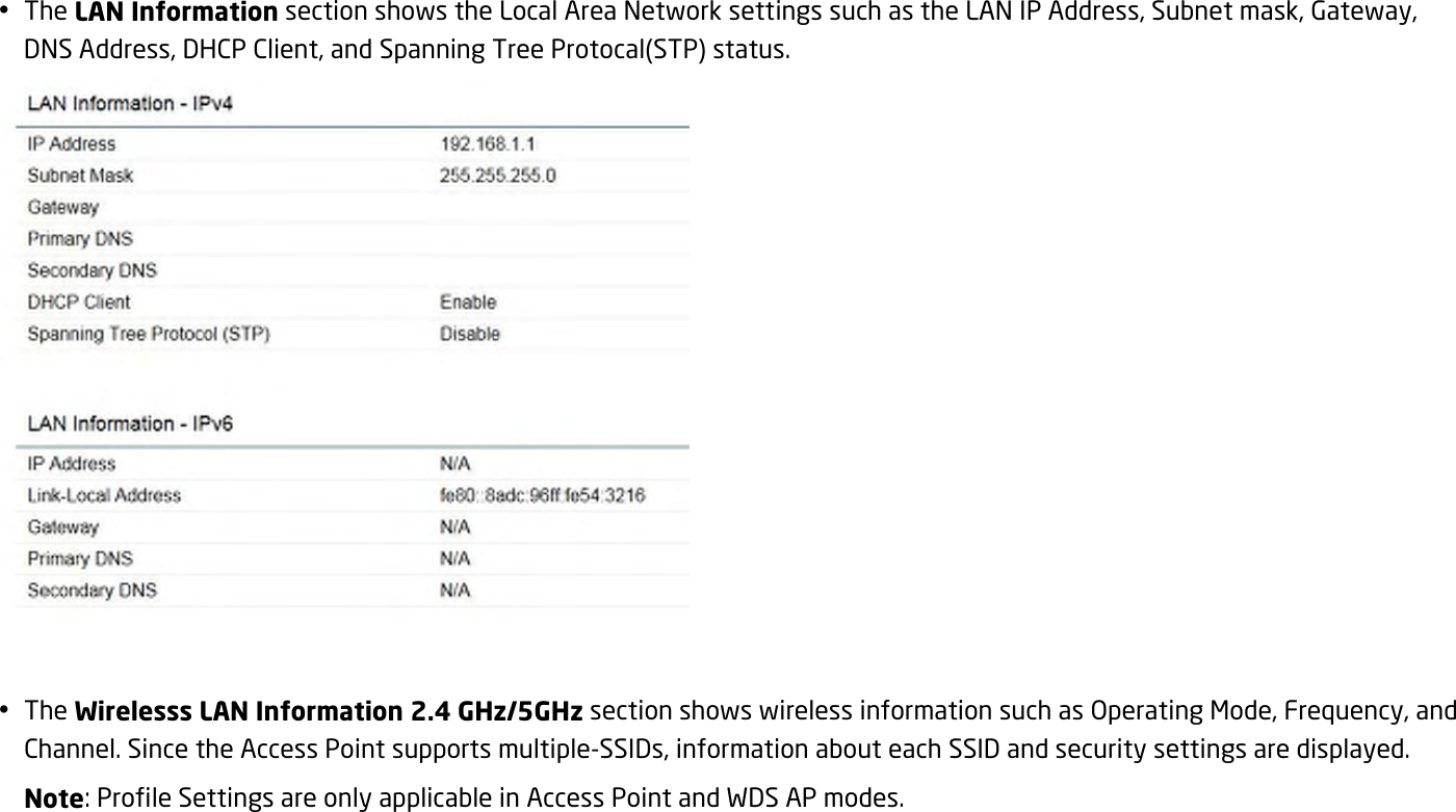  The LAN Information section shows the Local Area Network settings such as the LAN IP Address, Subnet mask, Gateway, DNS Address, DHCP Client, and Spanning Tree Protocal(STP) status.    The Wirelesss LAN Information 2.4 GHz/5GHz section shows wireless information such as Operating Mode, Frequency, and Channel. Since the Access Point supports multiple-SSIDs, information about each SSID and security settings are displayed.   Note: Profile Settings are only applicable in Access Point and WDS AP modes. 