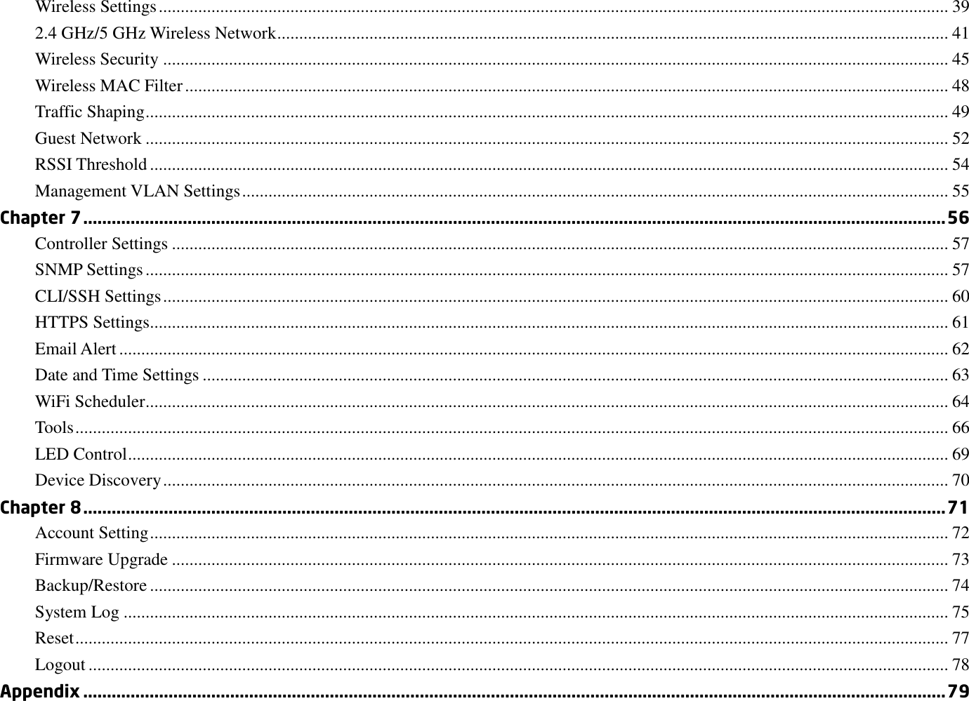 Wireless Settings .................................................................................................................................................................................... 39 2.4 GHz/5 GHz Wireless Network ......................................................................................................................................................... 41 Wireless Security ................................................................................................................................................................................... 45 Wireless MAC Filter .............................................................................................................................................................................. 48 Traffic Shaping ....................................................................................................................................................................................... 49 Guest Network ....................................................................................................................................................................................... 52 RSSI Threshold ...................................................................................................................................................................................... 54 Management VLAN Settings ................................................................................................................................................................. 55 Chapter 7 ...................................................................................................................................................................................... 56 Controller Settings ................................................................................................................................................................................. 57 SNMP Settings ....................................................................................................................................................................................... 57 CLI/SSH Settings ................................................................................................................................................................................... 60 HTTPS Settings...................................................................................................................................................................................... 61 Email Alert ............................................................................................................................................................................................. 62 Date and Time Settings .......................................................................................................................................................................... 63 WiFi Scheduler ....................................................................................................................................................................................... 64 Tools ....................................................................................................................................................................................................... 66 LED Control ........................................................................................................................................................................................... 69 Device Discovery ................................................................................................................................................................................... 70 Chapter 8 ...................................................................................................................................................................................... 71 Account Setting ...................................................................................................................................................................................... 72 Firmware Upgrade ................................................................................................................................................................................. 73 Backup/Restore ...................................................................................................................................................................................... 74 System Log ............................................................................................................................................................................................ 75 Reset ....................................................................................................................................................................................................... 77 Logout .................................................................................................................................................................................................... 78 Appendix ...................................................................................................................................................................................... 79 