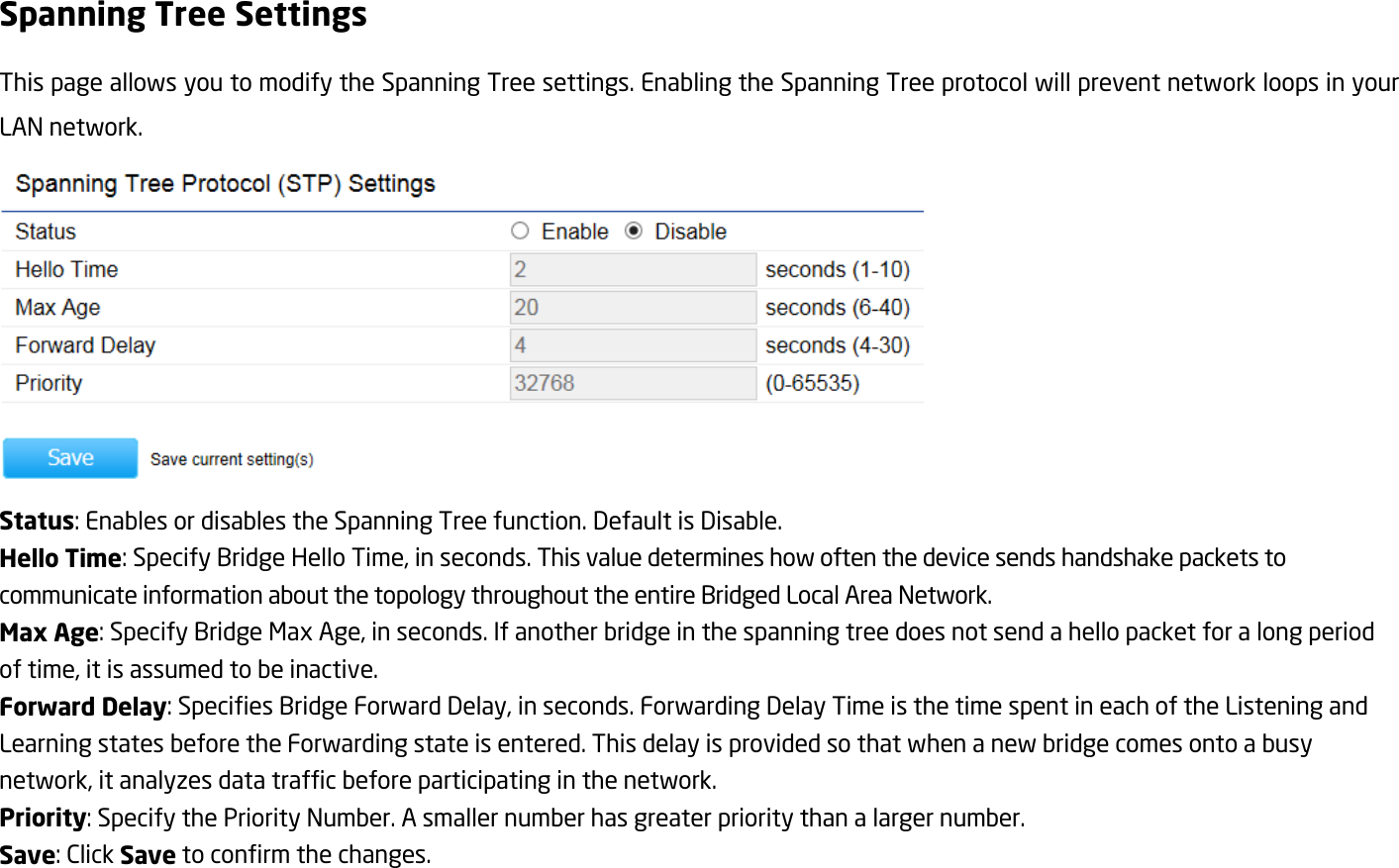 Spanning Tree Settings This page allows you to modify the Spanning Tree settings. Enabling the Spanning Tree protocol will prevent network loops in your LAN network.  Status: Enables or disables the Spanning Tree function. Default is Disable. Hello Time: Specify Bridge Hello Time, in seconds. This value determines how often the device sends handshake packets to communicate information about the topology throughout the entire Bridged Local Area Network. Max Age: Specify Bridge Max Age, in seconds. If another bridge in the spanning tree does not send a hello packet for a long period of time, it is assumed to be inactive. Forward Delay: Specifies Bridge Forward Delay, in seconds. Forwarding Delay Time is the time spent in each of the Listening and Learning states before the Forwarding state is entered. This delay is provided so that when a new bridge comes onto a busy network, it analyzes data traffic before participating in the network. Priority: Specify the Priority Number. A smaller number has greater priority than a larger number. Save: Click Save to confirm the changes.
