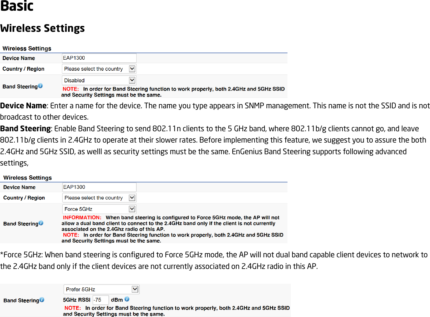 Basic Wireless Settings  Device Name: Enter a name for the device. The name you type appears in SNMP management. This name is not the SSID and is not broadcast to other devices. Band Steering: Enable Band Steering to send 802.11n clients to the 5 GHz band, where 802.11b/g clients cannot go, and leave 802.11b/g clients in 2.4GHz to operate at their slower rates. Before implementing this feature, we suggest you to assure the both 2.4GHz and 5GHz SSID, as welll as security settings must be the same. EnGenius Band Steering supports following advanced settings,  *Force 5GHz: When band steering is configured to Force 5GHz mode, the AP will not dual band capable client devices to network to the 2.4GHz band only if the client devices are not currently associated on 2.4GHz radio in this AP.   