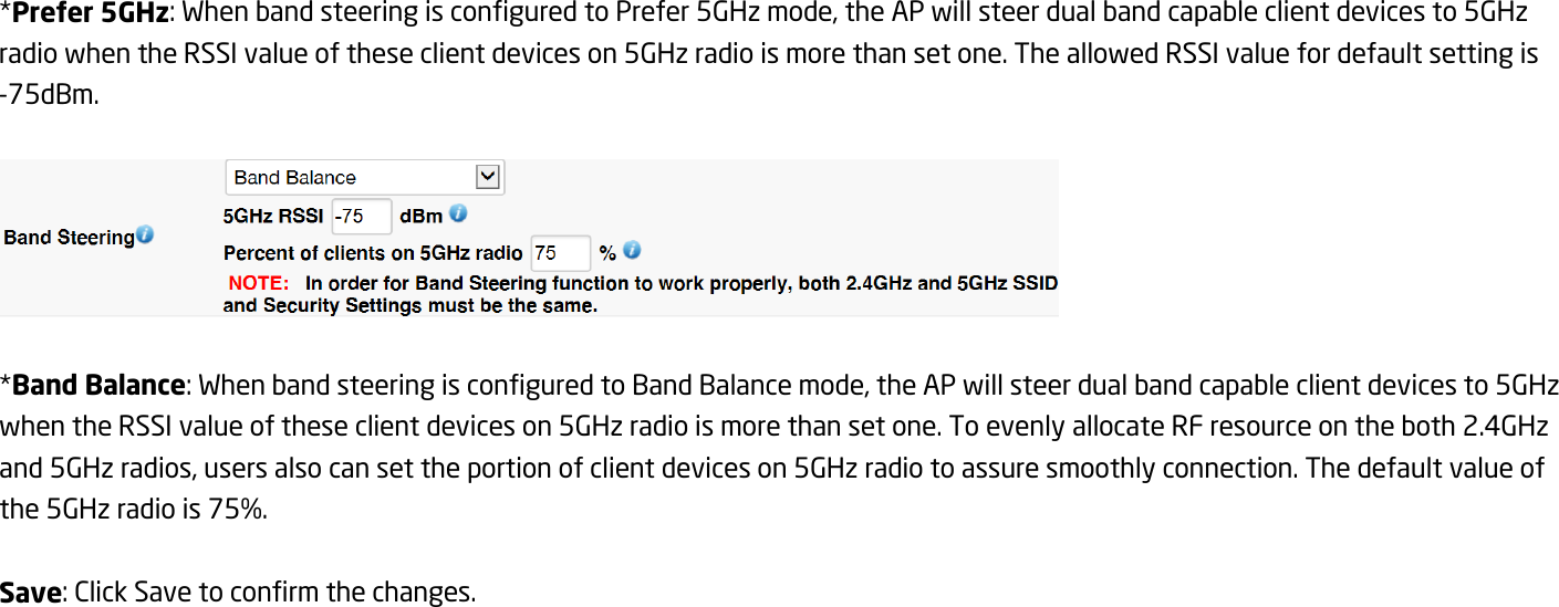 *Prefer 5GHz: When band steering is configured to Prefer 5GHz mode, the AP will steer dual band capable client devices to 5GHz radio when the RSSI value of these client devices on 5GHz radio is more than set one. The allowed RSSI value for default setting is -75dBm.    *Band Balance: When band steering is configured to Band Balance mode, the AP will steer dual band capable client devices to 5GHz when the RSSI value of these client devices on 5GHz radio is more than set one. To evenly allocate RF resource on the both 2.4GHz and 5GHz radios, users also can set the portion of client devices on 5GHz radio to assure smoothly connection. The default value of the 5GHz radio is 75%.  Save: Click Save to confirm the changes.   