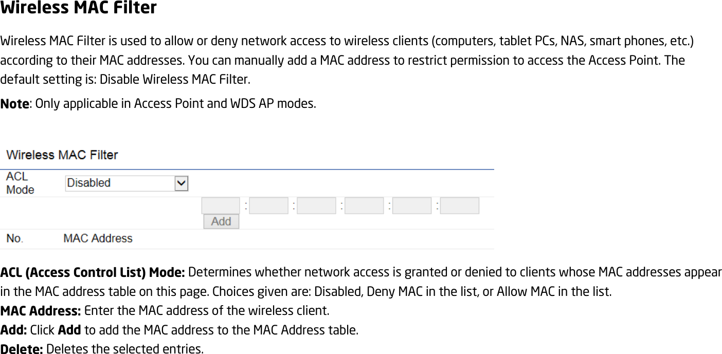 Wireless MAC Filter Wireless MAC Filter is used to allow or deny network access to wireless clients (computers, tablet PCs, NAS, smart phones, etc.) according to their MAC addresses. You can manually add a MAC address to restrict permission to access the Access Point. The default setting is: Disable Wireless MAC Filter. Note: Only applicable in Access Point and WDS AP modes.   ACL (Access Control List) Mode: Determines whether network access is granted or denied to clients whose MAC addresses appear in the MAC address table on this page. Choices given are: Disabled, Deny MAC in the list, or Allow MAC in the list. MAC Address: Enter the MAC address of the wireless client. Add: Click Add to add the MAC address to the MAC Address table. Delete: Deletes the selected entries.  