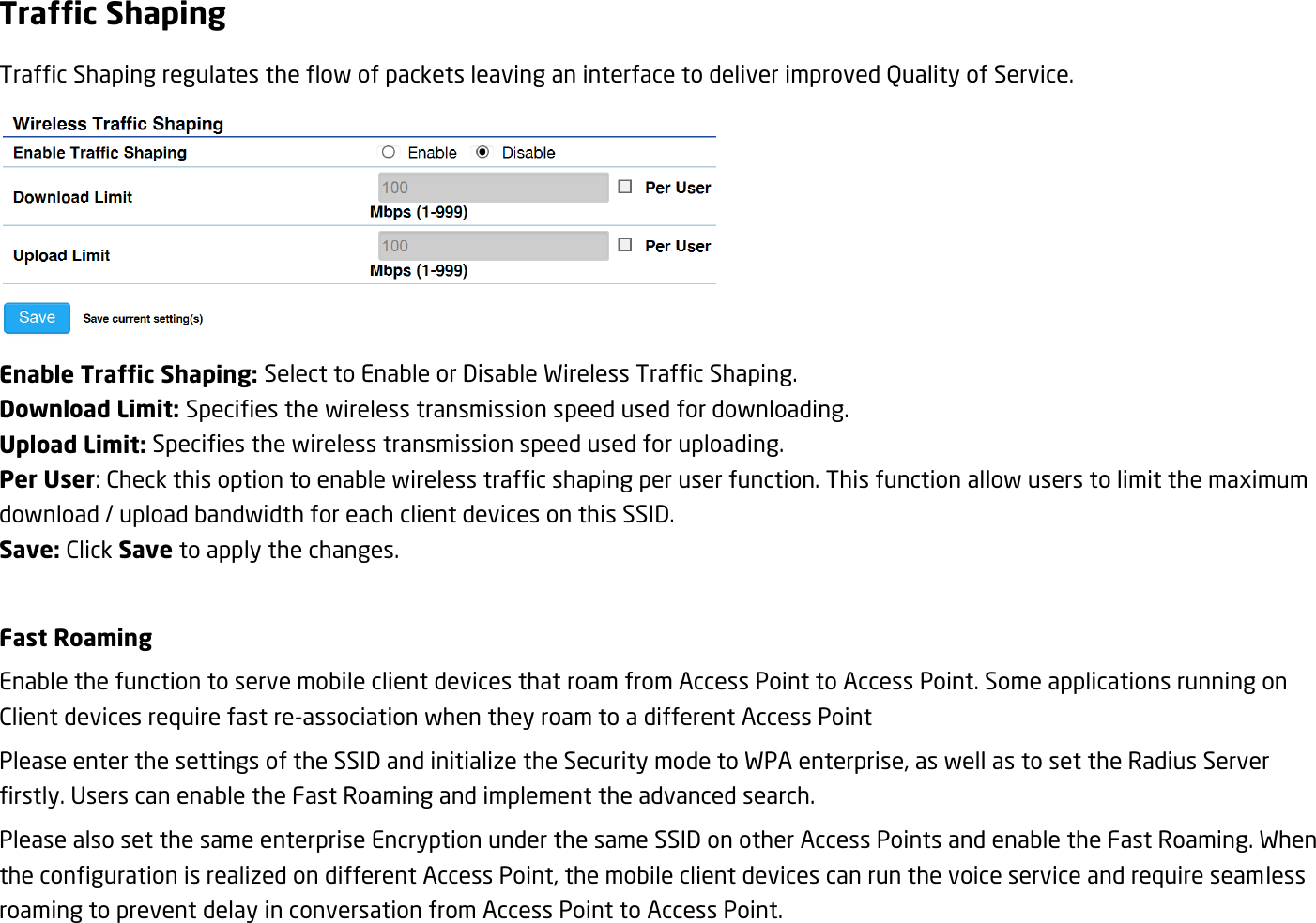 Traffic Shaping Traffic Shaping regulates the flow of packets leaving an interface to deliver improved Quality of Service.  Enable Traffic Shaping: Select to Enable or Disable Wireless Traffic Shaping. Download Limit: Specifies the wireless transmission speed used for downloading. Upload Limit: Specifies the wireless transmission speed used for uploading. Per User: Check this option to enable wireless traffic shaping per user function. This function allow users to limit the maximum download / upload bandwidth for each client devices on this SSID. Save: Click Save to apply the changes.  Fast Roaming Enable the function to serve mobile client devices that roam from Access Point to Access Point. Some applications running on Client devices require fast re-association when they roam to a different Access Point Please enter the settings of the SSID and initialize the Security mode to WPA enterprise, as well as to set the Radius Server firstly. Users can enable the Fast Roaming and implement the advanced search. Please also set the same enterprise Encryption under the same SSID on other Access Points and enable the Fast Roaming. When the configuration is realized on different Access Point, the mobile client devices can run the voice service and require seamless roaming to prevent delay in conversation from Access Point to Access Point.  