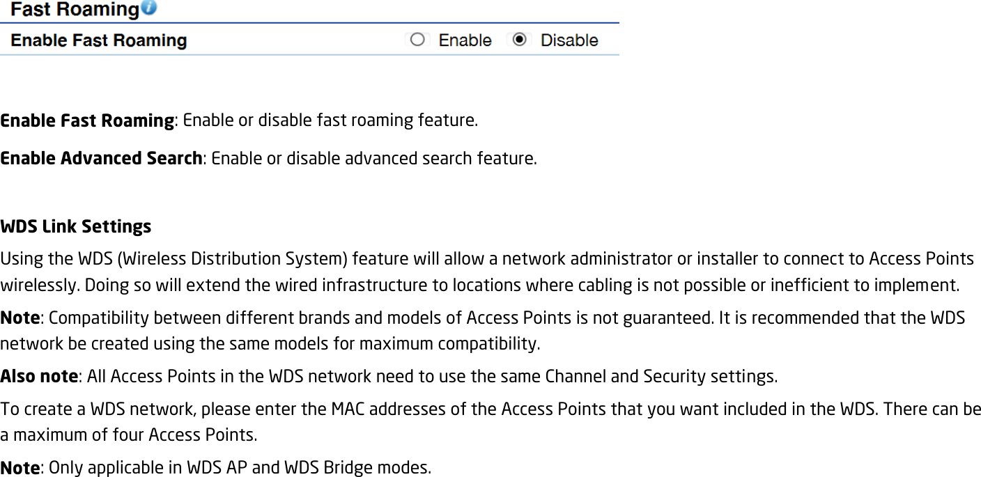   Enable Fast Roaming: Enable or disable fast roaming feature. Enable Advanced Search: Enable or disable advanced search feature.  WDS Link Settings Using the WDS (Wireless Distribution System) feature will allow a network administrator or installer to connect to Access Points wirelessly. Doing so will extend the wired infrastructure to locations where cabling is not possible or inefficient to implement. Note: Compatibility between different brands and models of Access Points is not guaranteed. It is recommended that the WDS network be created using the same models for maximum compatibility. Also note: All Access Points in the WDS network need to use the same Channel and Security settings. To create a WDS network, please enter the MAC addresses of the Access Points that you want included in the WDS. There can be a maximum of four Access Points. Note: Only applicable in WDS AP and WDS Bridge modes.  