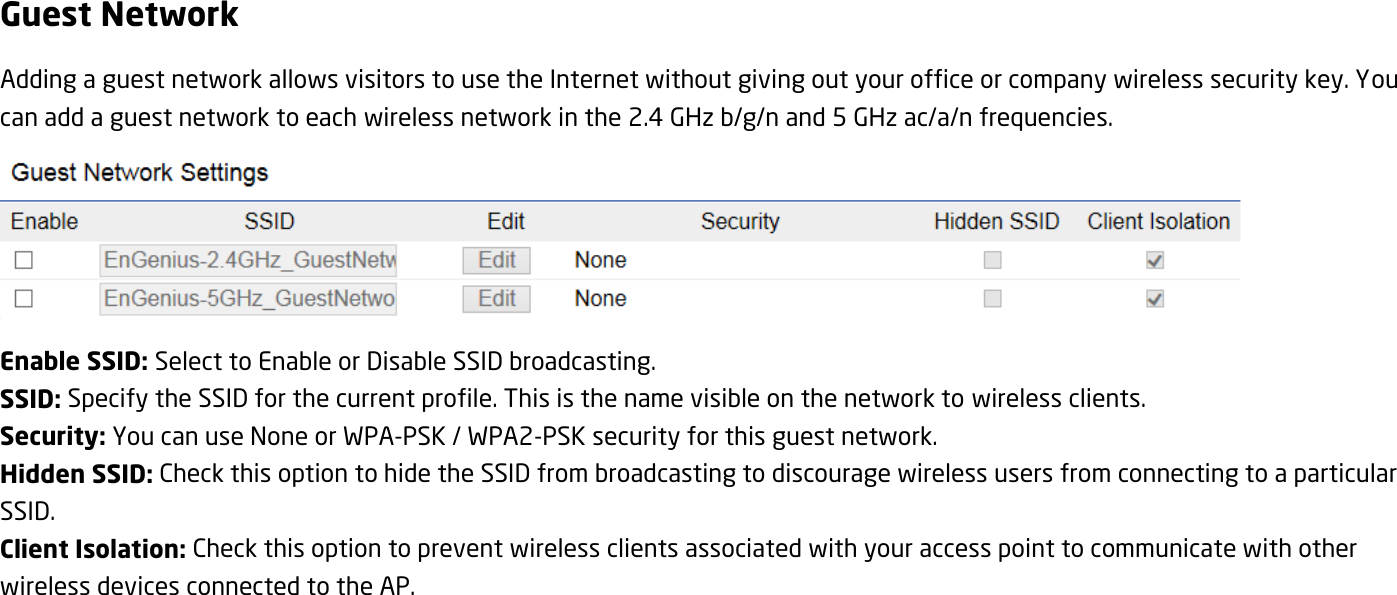Guest Network Adding a guest network allows visitors to use the Internet without giving out your office or company wireless security key. You can add a guest network to each wireless network in the 2.4 GHz b/g/n and 5 GHz ac/a/n frequencies.  Enable SSID: Select to Enable or Disable SSID broadcasting. SSID: Specify the SSID for the current profile. This is the name visible on the network to wireless clients. Security: You can use None or WPA-PSK / WPA2-PSK security for this guest network. Hidden SSID: Check this option to hide the SSID from broadcasting to discourage wireless users from connecting to a particular SSID.   Client Isolation: Check this option to prevent wireless clients associated with your access point to communicate with other wireless devices connected to the AP. 