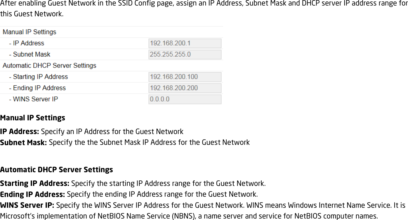 After enabling Guest Network in the SSID Config page, assign an IP Address, Subnet Mask and DHCP server IP address range for this Guest Network.  Manual IP Settings IP Address: Specify an IP Address for the Guest Network Subnet Mask: Specify the the Subnet Mask IP Address for the Guest Network  Automatic DHCP Server Settings Starting IP Address: Specify the starting IP Address range for the Guest Network. Ending IP Address: Specify the ending IP Address range for the Guest Network. WINS Server IP: Specify the WINS Server IP Address for the Guest Network. WINS means Windows Internet Name Service. It is Microsoft&apos;s implementation of NetBIOS Name Service (NBNS), a name server and service for NetBIOS computer names.  