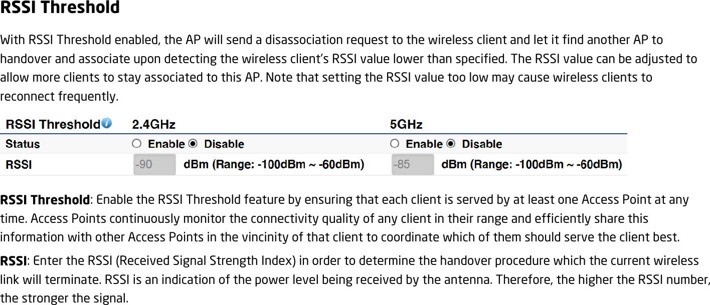 RSSI Threshold With RSSI Threshold enabled, the AP will send a disassociation request to the wireless client and let it find another AP to handover and associate upon detecting the wireless client’s RSSI value lower than specified. The RSSI value can be adjusted to allow more clients to stay associated to this AP. Note that setting the RSSI value too low may cause wireless clients to reconnect frequently.  RSSI Threshold: Enable the RSSI Threshold feature by ensuring that each client is served by at least one Access Point at any time. Access Points continuously monitor the connectivity quality of any client in their range and efficiently share this information with other Access Points in the vincinity of that client to coordinate which of them should serve the client best.   RSSI: Enter the RSSI (Received Signal Strength Index) in order to determine the handover procedure which the current wireless link will terminate. RSSI is an indication of the power level being received by the antenna. Therefore, the higher the RSSI number, the stronger the signal.  