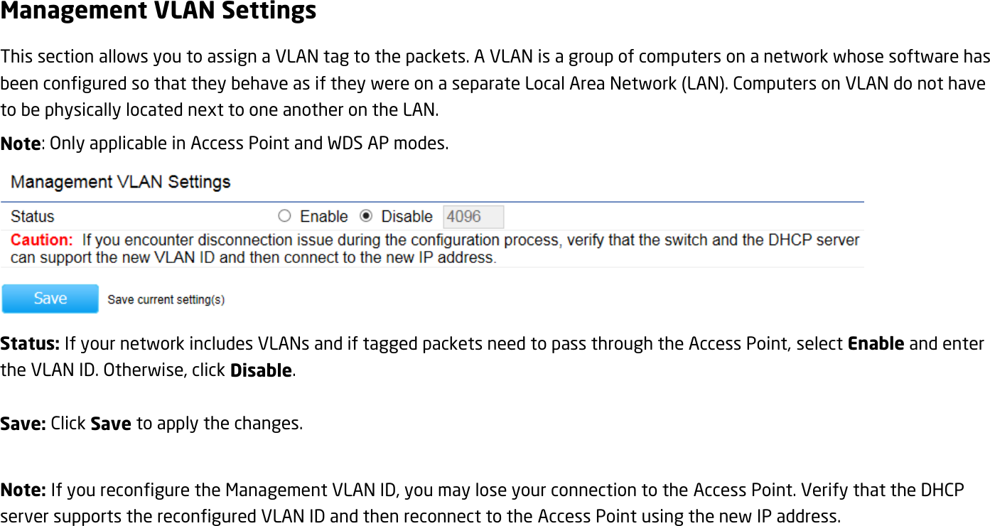 Management VLAN Settings This section allows you to assign a VLAN tag to the packets. A VLAN is a group of computers on a network whose software has been configured so that they behave as if they were on a separate Local Area Network (LAN). Computers on VLAN do not have to be physically located next to one another on the LAN. Note: Only applicable in Access Point and WDS AP modes.  Status: If your network includes VLANs and if tagged packets need to pass through the Access Point, select Enable and enter the VLAN ID. Otherwise, click Disable.  Save: Click Save to apply the changes.  Note: If you reconfigure the Management VLAN ID, you may lose your connection to the Access Point. Verify that the DHCP server supports the reconfigured VLAN ID and then reconnect to the Access Point using the new IP address.  