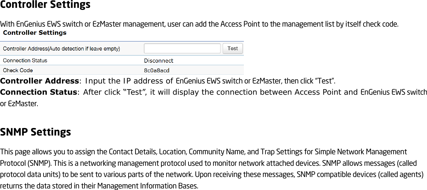 Controller Settings With EnGenius EWS switch or EzMaster management, user can add the Access Point to the management list by itself check code.  Controller Address: Input the IP address of EnGenius EWS switch or EzMaster, then click “Test”. Connection Status: After click “Test”, it will display the connection between Access Point and EnGenius EWS switch or EzMaster.  SNMP Settings This page allows you to assign the Contact Details, Location, Community Name, and Trap Settings for Simple Network Management Protocol (SNMP). This is a networking management protocol used to monitor network attached devices. SNMP allows messages (called protocol data units) to be sent to various parts of the network. Upon receiving these messages, SNMP compatible devices (called agents) returns the data stored in their Management Information Bases.  