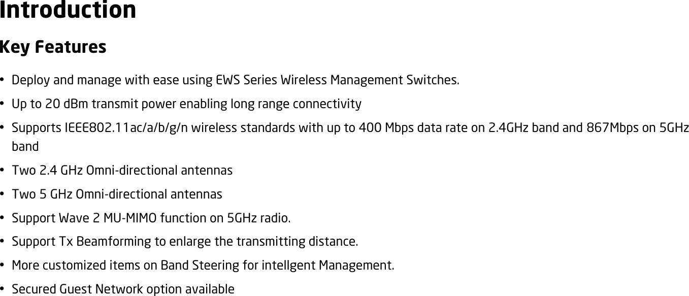  Introduction Key Features  Deploy and manage with ease using EWS Series Wireless Management Switches.  Up to 20 dBm transmit power enabling long range connectivity  Supports IEEE802.11ac/a/b/g/n wireless standards with up to 400 Mbps data rate on 2.4GHz band and 867Mbps on 5GHz band  Two 2.4 GHz Omni-directional antennas  Two 5 GHz Omni-directional antennas  Support Wave 2 MU-MIMO function on 5GHz radio.  Support Tx Beamforming to enlarge the transmitting distance.  More customized items on Band Steering for intellgent Management.  Secured Guest Network option available 
